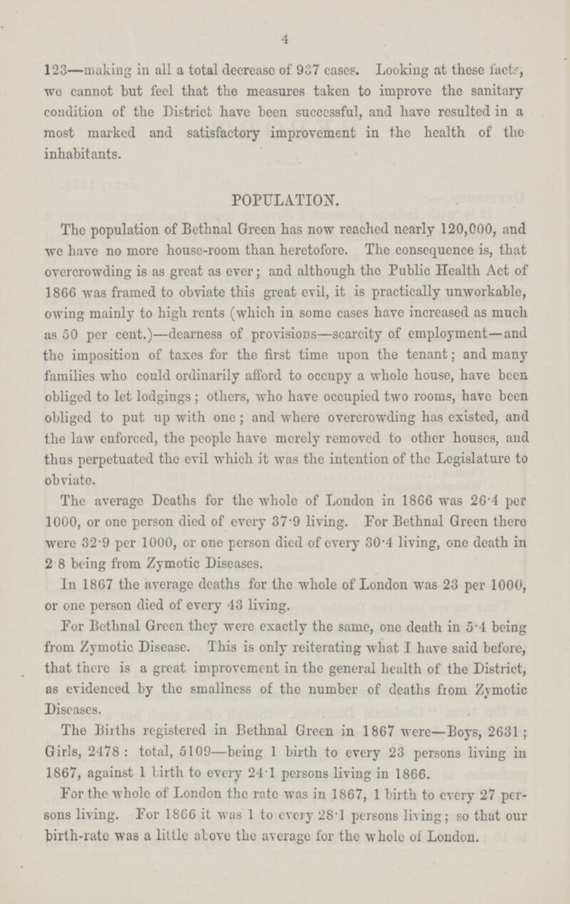 4 123—making in all a total decrease of 937 cases. Looking at these facts, we cannot but feel that the measures taken to improve the sanitary condition of the District have been successful, and have resulted in a most marked and satisfactory improvement in the health of the inhabitants. POPULATION. The population of Bethnal Green has now reached nearly 120,000, and we have no more house-room than heretofore. The consequence is, that overcrowding is as great as ever; and although the Public Health Act of 1866 was framed to obviate this great evil, it is practically unworkable, owing mainly to high rents (which in some cases have increased as much as 50 per cent.)—dearness of provisions—scarcity of employment—and the imposition of taxes for the first time upon the tenant; and many families who could ordinarily afford to occupy a whole house, have been obliged to let lodgings; others, who have occupied two rooms, have been obliged to put up with one; and where overcrowding has existed, and the law enforced, the people have merely removed to other houses, and thus perpetuated the evil which it was the intention of the Legislature to obviate. The average Deaths for the whole of London in 1866 was 26.4 per 1000, or one person died of every 37.9 living. For Bethnal Green there were 32.9 per 1000, or one person died of every 30.4 living, one death in 2.8 being from Zymotic Diseases. In 1867 the average deaths for the whole of London was 23 per 1000, or one person died of every 43 living. For Bethnal Green they were exactly the same, one death in 5.4 being from Zymotic Disease. This is only reiterating what I have said before, that there is a great improvement in the general health of the District, as evidenced by the smallness of the number of deaths from Zymotic Diseases. The Births registered in Bethnal Green in 1867 were—Boys, 2631; Girls, 2478: total, 5109—being 1 birth to every 23 persons living in 1867, against 1 birth to every 24.1 persons living in 1866. For the whole of London the rate was in 1867, 1 birth to every 27 per sons living. For 1866 it was 1 to every 28.1 persons living; so that our birth-rate was a little above the average for the whole of London.