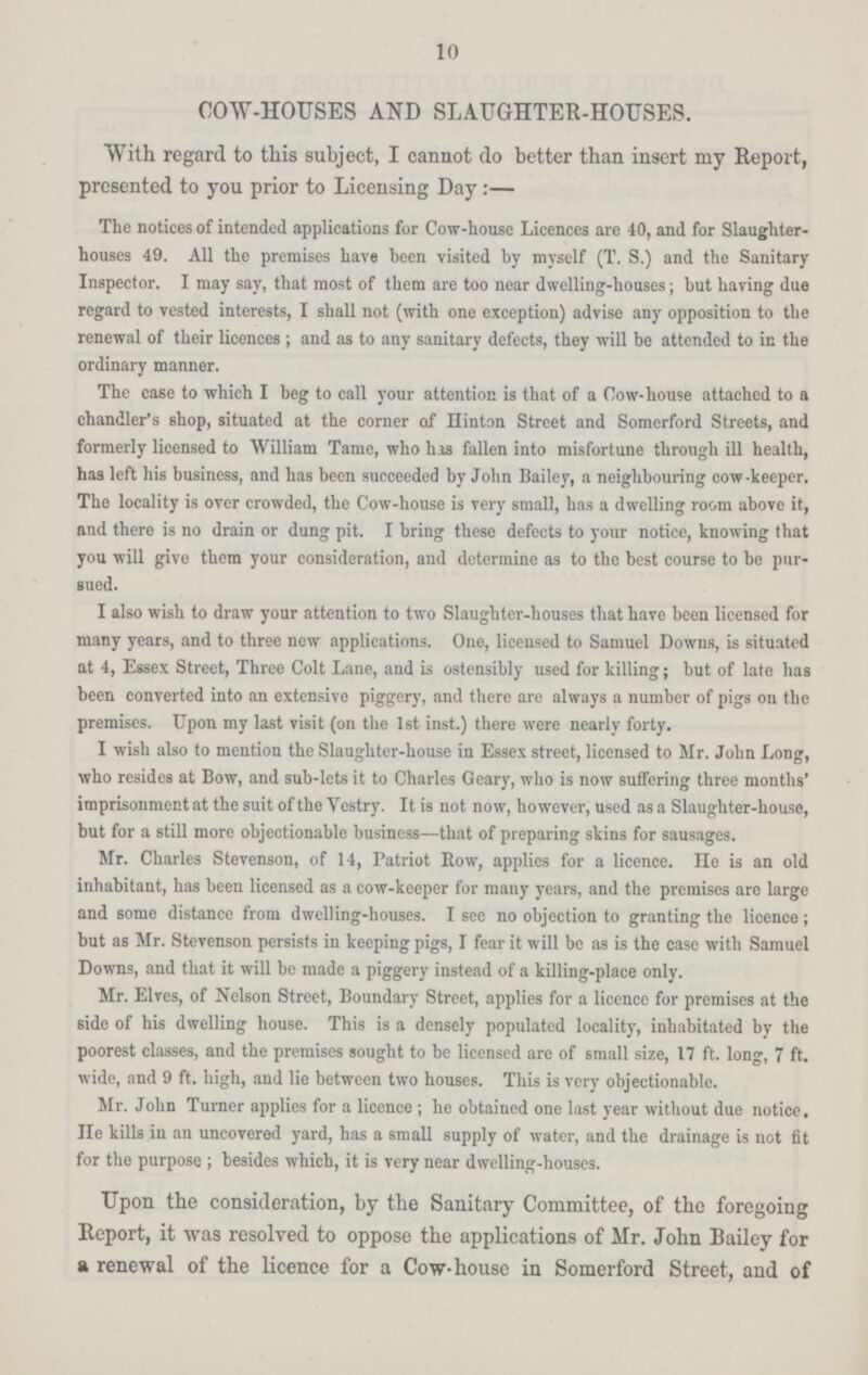 10 COW-HOUSES AND SLAUGHTER-HOUSES. With regard to this subject, I cannot do better than insert my Report, presented to you prior to Licensing Day:— The notices of intended applications for Cow-house Licences are 40, and for Slaughter houses 49. All the premises have been visited by myself (T. S.) and the Sanitary Inspector. I may say, that most of them are too near dwelling-houses; but having due regard to vested interests, I shall not (with one exception) advise any opposition to the renewal of their licences; and as to any sanitary defects, they will be attended to in the ordinary manner. The case to which I beg to call your attention is that of a Cow-house attached to a chandler's shop, situated at the corner of Hinton Street and Somerford Streets, and formerly licensed to William Tame, who has fallen into misfortune through ill health, has left his business, and has been succeeded by John Bailey, a neighbouring cow-keeper. The locality is over crowded, the Cow-house is very small, has a dwelling room above it, and there is no drain or dung pit. I bring these defects to your notice, knowing that you will give them your consideration, and determine as to the best course to be pur sued. I also wish to draw your attention to two Slaughter-houses that have been licensed for many years, and to three new applications. One, licensed to Samuel Downs, is situated at 4, Essex Street, Three Colt Lane, and is ostensibly used for killing; but of late has been converted into an extensive piggery, and there are always a number of pigs on the premises. Upon my last visit (on the 1st inst.) there were nearly forty. I wish also to mention the Slaughter-house in Essex street, licensed to Mr. John Long, who resides at Bow, and sub-lets it to Charles Geary, who is now suffering three months' imprisonment at the suit of the Vestry. It is not now, however, used as a Slaughter-house, but for a still more objectionable business—that of preparing skins for sausages. Mr. Charles Stevenson, of 14, Patriot Eow, applies for a licence. He is an old inhabitant, has been licensed as a cow-keeper for many years, and the premises are large and some distance from dwelling-houses. I see no objection to granting the licence; but as Mr. Stevenson persists in keeping pigs, I fear it will be as is the case with Samuel Downs, and that it will be made a piggery instead of a killing-place only. Mr. Elves, of Nelson Street, Boundary Street, applies for a licence for premises at the side of his dwelling house. This is a densely populated locality, inhabitated by the poorest classes, and the premises sought to be licensed are of small size, 17 ft. long, 7 ft. wide, and 9 ft. high, and lie between two houses. This is very objectionable. Mr. John Turner applies for a licence; he obtained one last year without due notice, He kills in an uncovered yard, has a small supply of water, and the drainage is not fit for the purpose ; besides which, it is very near dwelling-houses. Upon the consideration, by the Sanitary Committee, of the foregoing Report, it was resolved to oppose the applications of Mr. John Bailey for a renewal of the licence for a Cow-house in Somerford Street, and of