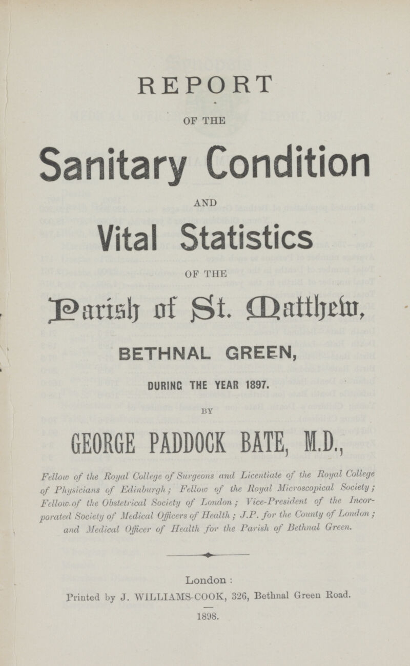 REPORT OF THE Sanitary Condition AND Vital Statistics OF THE Parish of St. Oatthem. BETHNAL GREEN, DURING THE YEAR 1897. by GEORGE PADDOCK BATE, M.D., Fellow of the Royal College of Surgeons and Licentiate of the Royal College of Physicians of Edinburgh; Fellow of the Royal Microscopical Society; Fellow.of the Obstetrical Society of London; Vice.President of the Incor porated Society of Medical Officers of Health ; J.P. for the County of London ; and Medical Officer of Health for the Parish of Bethnal Green. London: Printed by J. WILLIAMS.COOK, 326, Bethnal Green Road. 1898.