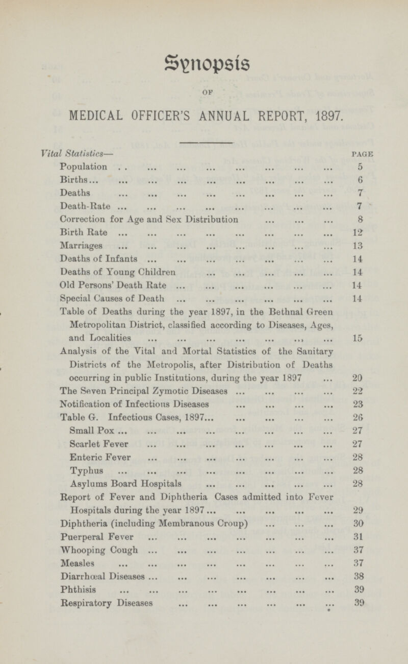 Synopsis of MEDICAL OFFICER'S ANNUAL REPORT, 1897. Vital Statistics— page Population 5 Births 6 Deaths 7 Death.Rate 7 Correction for Age and Sex Distribution 8 Birth Rate 12 Marriages 13 Deaths of Infants 14 Deaths of Young Children 14 Old Persons' Death Rate 14 Special Causes of Death 14 Table of Deaths during the year 1897, in the Bethnal Green Metropolitan District, classified according to Diseases, Ages, and Localities 15 Analysis of the Vital and Mortal Statistics of the Sanitary Districts of the Metropolis, after Distribution of Deaths occurring in public Institutions, during the year 1897 20 The Seven Principal Zymotic Diseases 22 Notification of Infectious Diseases 23 Table G. Infectious Cases, 1897 26 Small Pox 27 Scarlet Fever 27 Enteric Fever 28 Typhus 28 Asylums Board Hospitals 28 Report of Fever and Diphtheria Cases admitted into Fever Hospitals during the year 1897 29 Diphtheria (including Membranous Croup) 30 Puerperal Fever 31 Whooping Cough 37 Measles 37 Diarrhœal Diseases 38 Phthisis 39 Respiratory Diseases 39