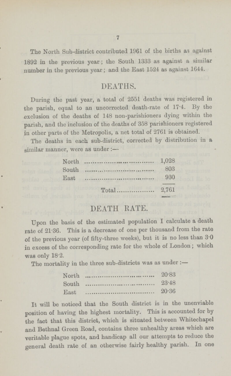 7 The North Sub.district contributed 1961 of the births as against 1892 in the previous year; the South 1333 as against a similar number in the previous year; and the East 1524 as against 1644. DEATHS. During the past year, a total of 2551 deaths was registered in the parish, equal to an uncorrected death.rate of 17.4. By the exclusion of the deaths of 148 non.parishioners dying within the parish, and the inclusion of the deaths of 358 parishioners registered in other parts of the Metropolis, a net total of 2761 is obtained. The deaths in each sub.district, corrected by distribution in a similar manner, were as under :— North 1,028 South 803 East 930 Total 2,761 DEATH RATE. Upon the basis of the estimated population I calculate a death rate of 21.36. This is a decrease of one per thousand from the rate of the previous year (of fifty.three weeks), but it is no less than 3.0 in excess of the corresponding rate for the whole of London; which was only 18 2. The mortality in the three sub.districts was as under :— North 2083 South 23.48 East 20.36 It will be noticed that the South district is in the unenviable position of having the highest mortality. This is accounted for by the fact that this district, which is situated between Whitechapel and Bethnal Green Road, contains three unhealthy areas which are veritable plague spots, and handicap all our attempts to reduce the general death rate of an otherwise fairly healthy parish. In one