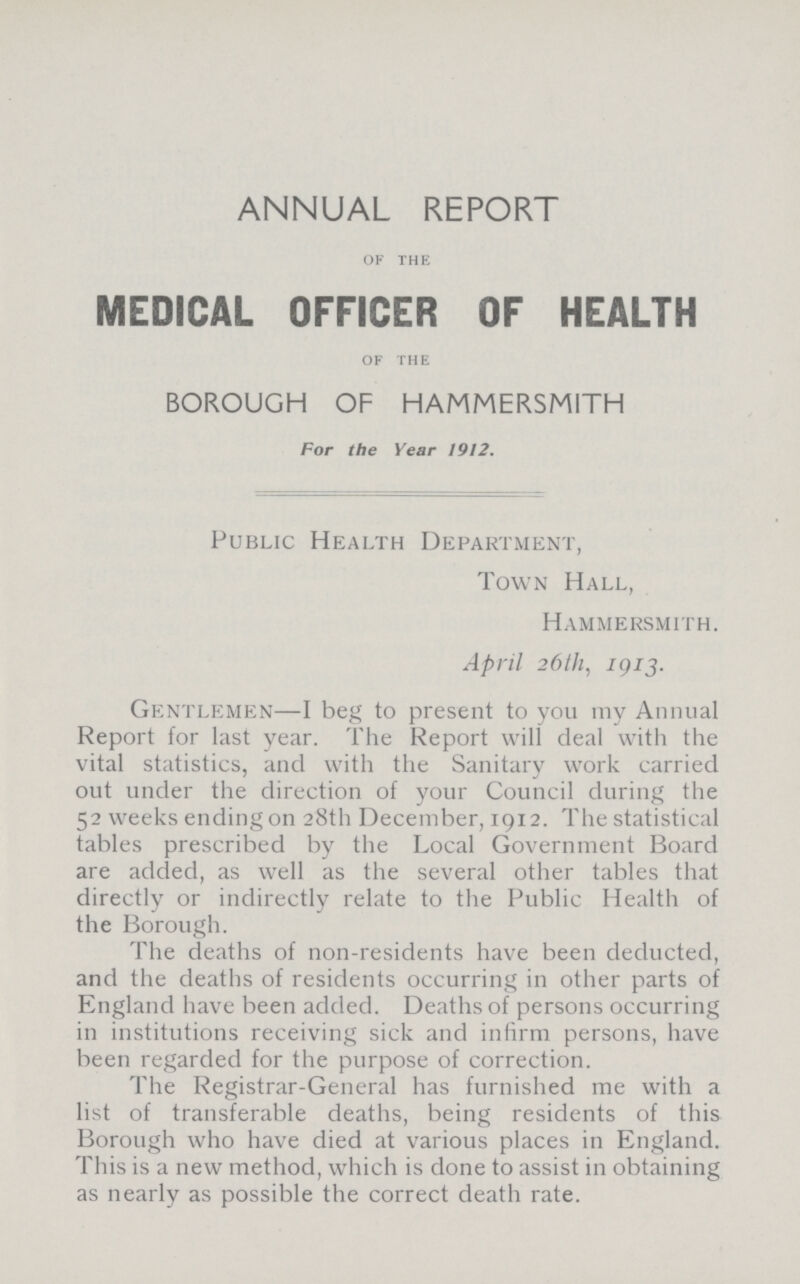 annual report OF THE MEDICAL OFFICER OF HEALTH OF THE BOROUGH OF HAMMERSMITH For the Year 1912. Public Health Department, Town Hall, Hammersmith. April 26th, 1913. Gentlemen—I beg to present to you my Annual Report for last year. The Report will deal with the vital statistics, and with the Sanitary work carried out under the direction of your Council during the 52 weeks ending on 28th December, 1912. The statistical tables prescribed by the Local Government Board are added, as well as the several other tables that directly or indirectly relate to the Public Health of the Borough. The deaths of non-residents have been deducted, and the deaths of residents occurring in other parts of England have been added. Deaths of persons occurring in institutions receiving sick and infirm persons, have been regarded for the purpose of correction. The Registrar-General has furnished me with a list of transferable deaths, being residents of this Borough who have died at various places in England. This is a new method, which is done to assist in obtaining as nearly as possible the correct death rate.