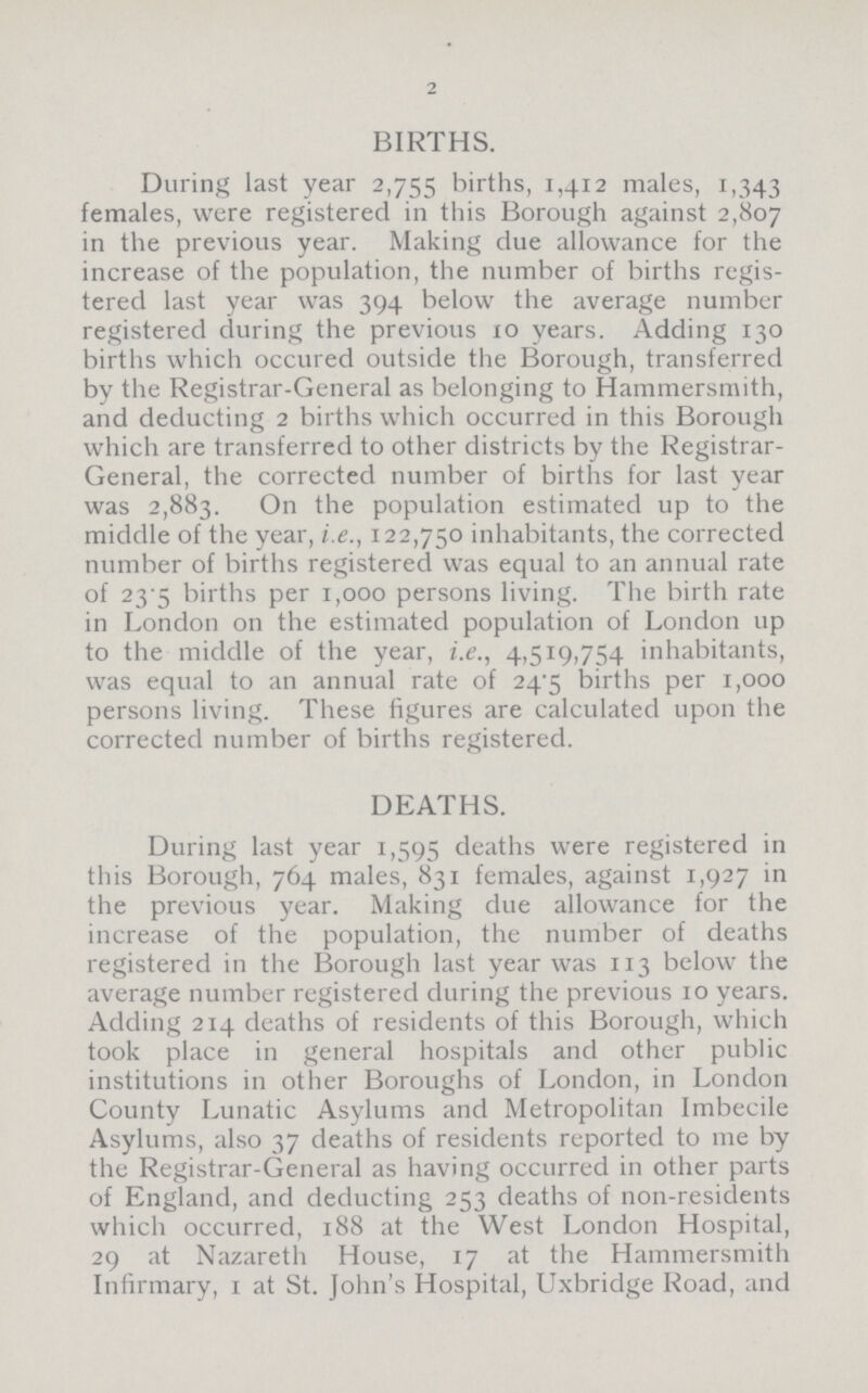 BIRTHS. During last year 2,755 births, 1,412 males, 1,343 females, were registered in this Borough against 2,807 in the previous year. Making due allowance for the increase of the population, the number of births regis tered last year was 394 below the average number registered during the previous 10 years. Adding 130 births which occured outside the Borough, transferred by the Registrar-General as belonging to Hammersmith, and deducting 2 births which occurred in this Borough which are transferred to other districts by the Registrar General, the corrected number of births for last year was 2,883. On the population estimated up to the middle of the year, i.e., 122,750 inhabitants, the corrected number of births registered was equal to an annual rate of 23.5 births per 1,000 persons living. The birth rate in London on the estimated population of London up to the middle of the year, i.e., 4,519,754 inhabitants, was equal to an annual rate of 24.5 births per 1,000 persons living. These figures are calculated upon the corrected number of births registered. DEATHS. During last year 1,595 deaths were registered in this Borough, 764 males, 831 females, against 1,927 in the previous year. Making due allowance for the increase of the population, the number of deaths registered in the Borough last year was 113 below the average number registered during the previous 10 years. Adding 214 deaths of residents of this Borough, which took place in general hospitals and other public institutions in other Boroughs of London, in London County Lunatic Asylums and Metropolitan Imbecile Asylums, also 37 deaths of residents reported to me by the Registrar-General as having occurred in other parts of England, and deducting 253 deaths of non-residents which occurred, 188 at the West London Hospital, 29 at Nazareth House, 17 at the Hammersmith Infirmary, 1 at St. John's Hospital, Uxbridge Road, and