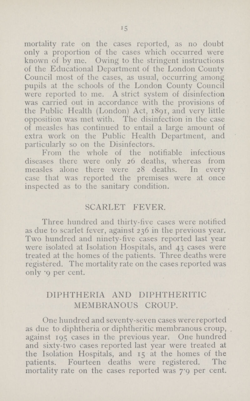 15 mortality rate on the cases reported, as no doubt only a proportion of the cases which occurred were known of by me. Owing to the stringent instructions of the Educational Department of the London County Council most of the cases, as usual, occurring among pupils at the schools of the London County Council were reported to me. A strict system of disinfection was carried out in accordance with the provisions of the Public Health (London) Act, 1891, and very little opposition was met with. The disinfection in the case of measles has continued to entail a large amount of extra work on the Public Health Department, and particularly so on the Disinfectors. From the whole of the notifiable infectious diseases there were only 26 deaths, whereas from measles alone there were 28 deaths. In every case that was reported the premises were at once inspected as to the sanitary condition. SCARLET FEVER. Three hundred and thirty-five cases were notified as due to scarlet fever, against 236 in the previous year. Two hundred and ninety-five cases reported last year were isolated at Isolation Hospitals, and 43 cases were treated at the homes of the patients. Three deaths were registered. The mortality rate on the cases reported was only .9 per cent. DIPHTHERIA AND DIPHTHERITIC MEMBRANOUS CROUP. One hundred and seventy-seven cases were reported as due to diphtheria or diphtheritic membranous croup, against 195 cases in the previous year. One hundred and sixty-two cases reported last year were treated at the Isolation Hospitals, and 15 at the homes of the patients. Fourteen deaths were registered. The mortality rate on the cases reported was 7.9 per cent.