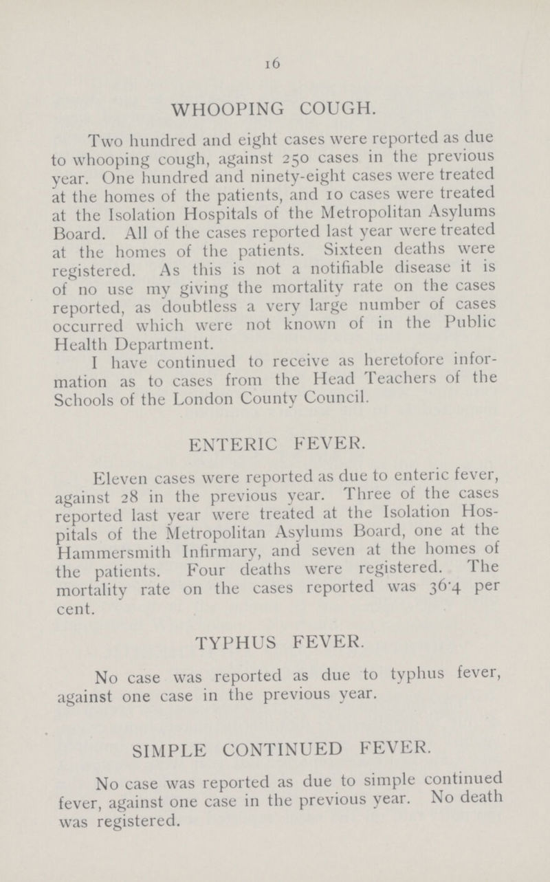 16 WHOOPING COUGH. Two hundred and eight cases were reported as due to whooping cough, against 250 cases in the previous year. One hundred and ninety-eight cases were treated at the homes of the patients, and 10 cases were treated at the Isolation Hospitals of the Metropolitan Asylums Board. All of the cases reported last year were treated at the homes of the patients. Sixteen deaths were registered. As this is not a notifiable disease it is of no use my giving the mortality rate on the cases reported, as doubtless a very large number of cases occurred which were not known of in the Public Health Department. I have continued to receive as heretofore infor mation as to cases from the Head Teachers of the Schools of the London County Council. ENTERIC FEVER. Eleven cases were reported as due to enteric fever, against 28 in the previous year. Three of the cases reported last year were treated at the Isolation Hos pitals of the Metropolitan Asylums Board, one at the Hammersmith Infirmary, and seven at the homes of the patients. Four deaths were registered. The mortality rate on the cases reported was 36.4 per cent. TYPHUS FEVER. No case was reported as due to typhus fever, against one case in the previous year. SIMPLE CONTINUED FEVER. No case was reported as due to simple continued fever, against one case in the previous year. No death was registered.
