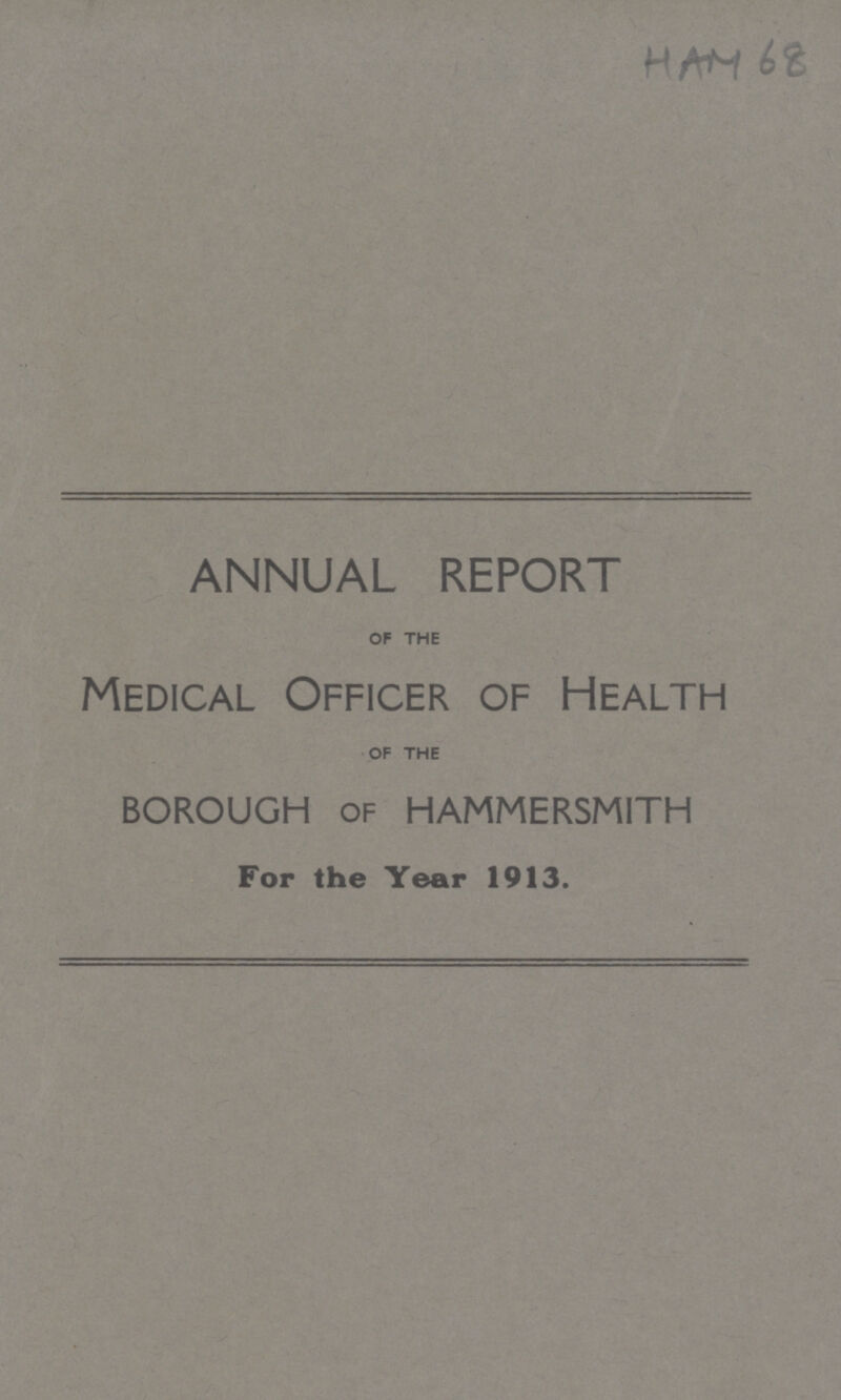 HAM 68 ANNUAL REPORT OF THE Medical Officer of Health OF THE borough of hammersmith For the Year 1913.