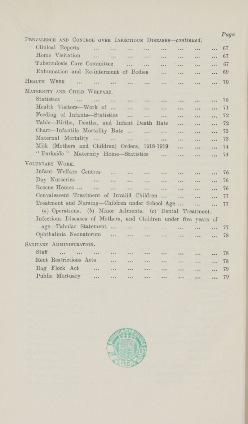 Page Prevalence and Control over Infectious Diseases—continued. Clinical Reports 67 Home Visitation 67 Tuberculosis Cure Committee 67 Exhumation and Re-interment of Bodies 69 Health Week 70 Maternity and Child Welfare. Statistics 70 Health Visitors—Work of 71 Feeding of Infants—Statistics 72 Table—Births, Deaths, and Infant Death Rate 72 Chart—Infantile Mortality Rate 73 Maternal Mortality 73 Milk (Mothers and Children) Orders, 1918-1919 74  Parkside  Maternity Home—Statistics 74 Voluntary Work. Infant Welfare Centres 76 Day Nurseries 76 Rescue Homes 76 Convalescent Treatment of Invalid Children 77 Treatment and Nursing—Children under School Age 77 (a) Operations, (b) Minor Ailments. (c) Dental Treatment.. Infectious Diseases of Mothers, and Children under five years of age—Tabular Statement 77 Ophthalmia Neonatorum 78 Sanitary Administration. Staff 78 Kent Restrictions Acts 78 Rug Flock Act 79 Public Mortuary 79