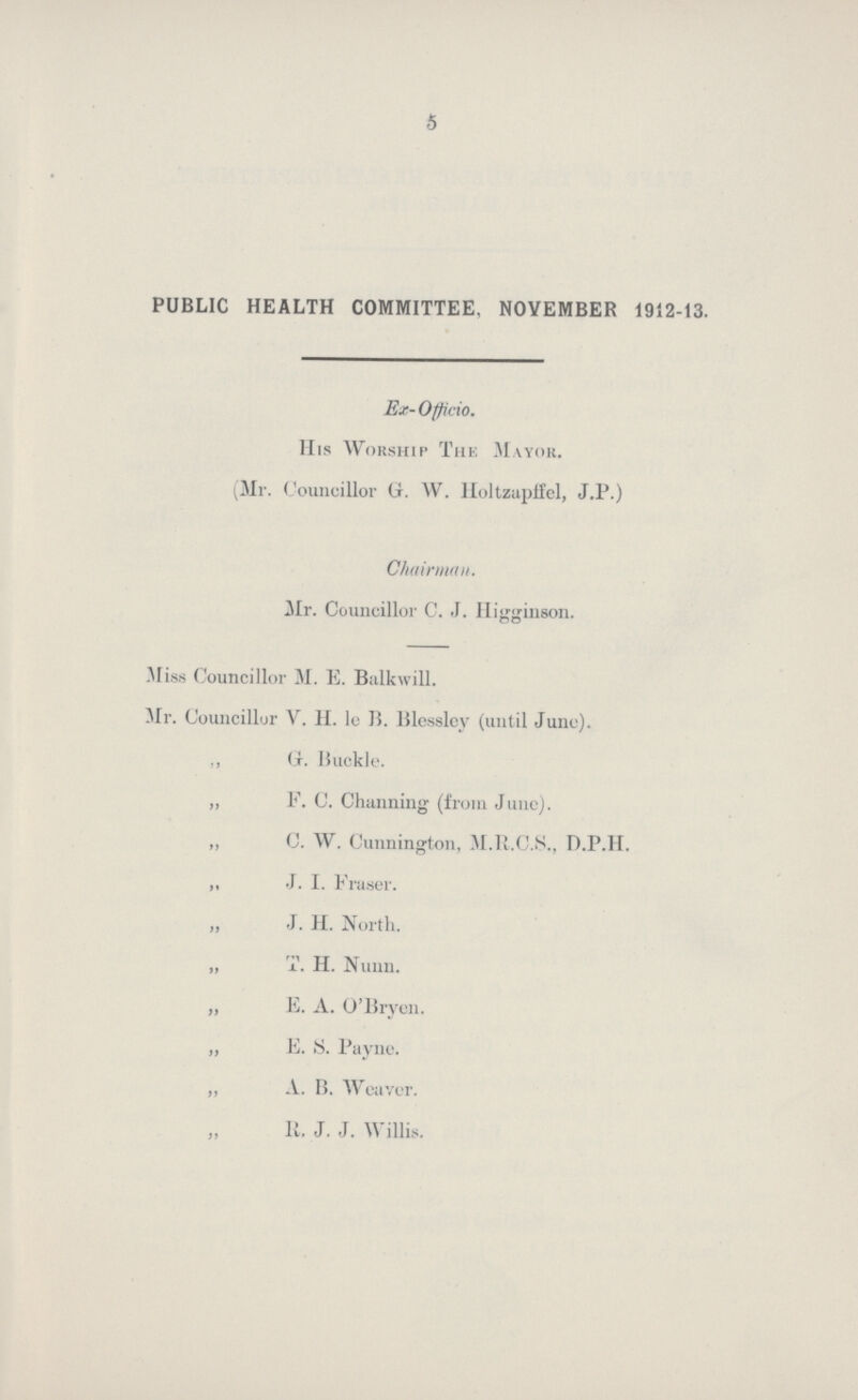 5 PUBLIC HEALTH COMMITTEE, NOVEMBER 1912-13. Ex-Officio. His Worship The Mayor. (Mr. Councillor (jr. W. Holtzapifel, J.P.) Chairman. Mr. Councillor C. J. Iligginson. Miss Councillor M. E. Balkwill. Mr. Councillor V. H. le B. Blesslcy (until June). „ G. Buckle. „ F. C. Channing (from June). „ C. W. Cunnington, M.R.C.S., D.P.H. „ J. I. Fraser. „ J. H. North. „ T. H. Nunn. „ E. A. O'Bryen. „ E. S. Payne. A. B. Weaver. R. J. J. Willis.