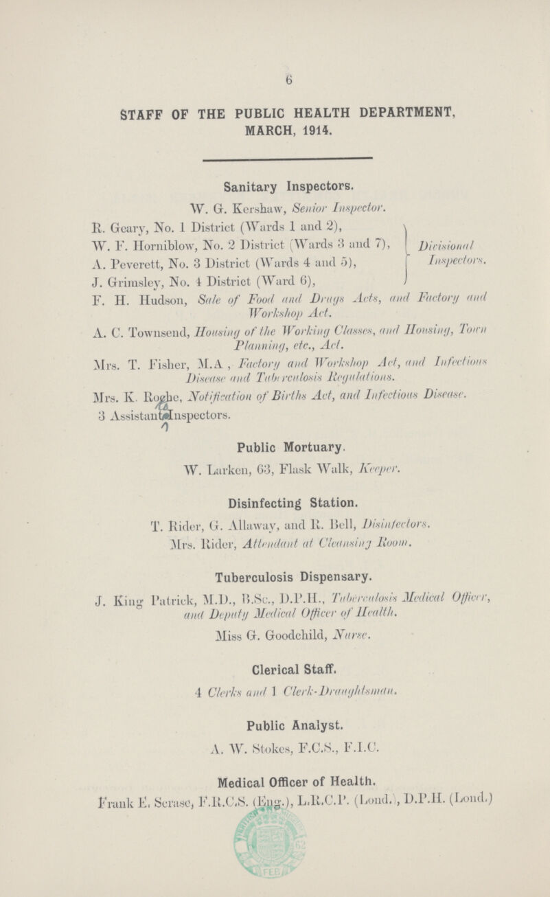 6 STAFF OF THE PUBLIC HEALTH DEPARTMENT, MARCH, 1914. Sanitary Inspectors. W. G. Kershaw, Senior Inspector. R. Geary, No. 1 District (Wards I and 2), W. F. Horniblow, No. 2 District (Wards 3 and 7), A. Pcverctt, No. 3 District (Wards 4 and 5), J. Grimsley, No. 4 District (Ward 6), Dicisional Inspector. F. H. Hudson, Sale of Food and Drugs Acts, and Factory and Workshop Act. A. C. Townsend, Housing of the Working Classes, and Housing, Town Planning, etc., Act. Mrs. T. Fisher, M.A , Factor;/ and Workshop Act, and Infectious Disease and Tubt rculosis Regulations. Mrs. K. Rugbe, Notification of Births Act, and Infectious Disease. 3 AssistanWnspectors. Public Mortuary. W. Larkcn, 63, Flask Walk, Keeper. Disinfecting Station. T. Rider, G. Allawav, and 11. Bell, Disin/ectors. Mrs. Rider, Attendant at Cleansing liooin. Tuberculosis Dispensary. J. King Patrick, M.D., 15.Sc., D.1ML, Tuberculosis Medical Officer, and Deputy Medical Officer of Health. Miss G. Goodchild, Nunc. Clerical Staff. 1 Clerks and 1 Clerk-Draughtsman. Public Analyst. A. W. Stokes, F.C.S., F.I.C. Medical Officer of Health. Frank F. ScrasC, F.H.C.S. (,Ejig.J), L.R.C.1'. (Lond.l, D.P.1I. (Loud.)