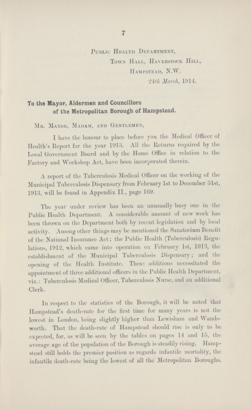 7 Public Health Department, Town Hall, Haverstock Hill, Hampstead, N.W. 24th March, 1914. To the Mayor, Aldermen and Councillors of the Metropolitan Borough of Hampstead. Mr. Mayor, Madam, and Gentlemen, I have the honour to place before you the Medical Officer of Health's Report for the year 1913. All the Returns required by the Local Government Board and by the Home Office in relation to the Factory and Workshop Act, have been incorporated therein. A report of the Tuberculosis Medical Officer on the working of the Municipal Tuberculosis Dispensary from February 1st to December 31st, 1913, will be found in Appendix II., page 109. The year under review lias been an unusually busy one in the Public Health Department. A considerable amount of new work has been thrown on the Department both by recent legislation and by local activity. Among other things may be mentioned the Sanatorium Benefit of the National Insurance Act; the Public Health (Tuberculosis) Regu lations, 1912, which came into operation on February 1st, 1913, the establishment of the Municipal Tuberculosis Dispensary; and the opening of the Health Institute. These additions necessitated the appointment of three additional officers in the Public Health Department, viz.: Tuberculosis Medical Officer, Tuberculosis Nurse, and an additional Clerk. In respect to the statistics of the Borough, it will be noted that Hampstead's death-rate for the first time for many years is not the lowest in London, being slightly higher than Lewisham and Wands worth. That the death-rate of Hampstead should rise is only to be expected, for, as will be seen by the tables on pages II and 15, the average age of the population of the Borough is steadily rising. Hamp stead still holds the premier position as regards infantile mortality, the infantile death-rate being the lowest of all the Metropolitan Boroughs.