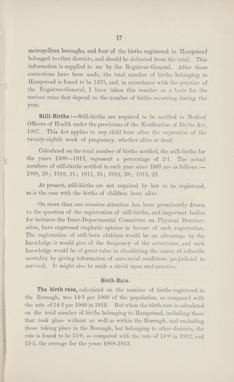 17 metropolitan boroughs, and four of the births registered in Hampstead belonged toother districts, and should be deducted from the total. This information is supplied to me by the Registrar-General. After these corrections have been made, the total number of births belonging to Hampstead is found to be 1325, and, in accordance with the practice of the Registrar-General, I have taken this number as a basis for the various rates that depend on the number of births occurring during the year, Still-Births:—Still-births are required to be notified to Medical Officers of Health under the provisions of the Notification of Births Act, 1907, This Act applies to any child born after the expiration of the twenty-eighth week of pregnancy, whether alive or dead. Calculated on the total number of births notified, the still-births for the years 1909—1913, represent a percentage of 2'1. The actual numbers of still-births notified in each year since 1909 are as follows :— 1909,28; 1910,21; 1911,25; 1912, 28; 1913,23. At present, still-births are not required by law to be registered, as is the case with the births of children born alive. On more than one occasion attention has been prominently drawn to the question of the registration of still-births, and important bodies for instance the Inter-Departmental Committee on Physical Deterior ation, have expressed emphatic opinion in favour of such registration. The registration of still-born children would be an advantage by the knowledge it would give of the frequency of the occurrence, and such knowledge would be of great value in elucidating the causes of infantile mortality by giving information of ante-natal conditions prejudicial to survival, It might also be made a check upon mal-practice. Birth-Rate. The birth-rate, calculated on the number of births registered in the Borough, was 14.3 per 1000 of the population, as compare 1 with the rate of 14.2 per 1000 in 1912. But when the birth-rate is calculated on the total number of births belonging to Hampstead, including those that took place without as well as within the Borough, and excluding those taking place in the Borough, but belonging to other districts, the rate is found to be 15.0, as compared with the rate of 14.9 in 1912, and 15.5, the average for the years 1908-1912.