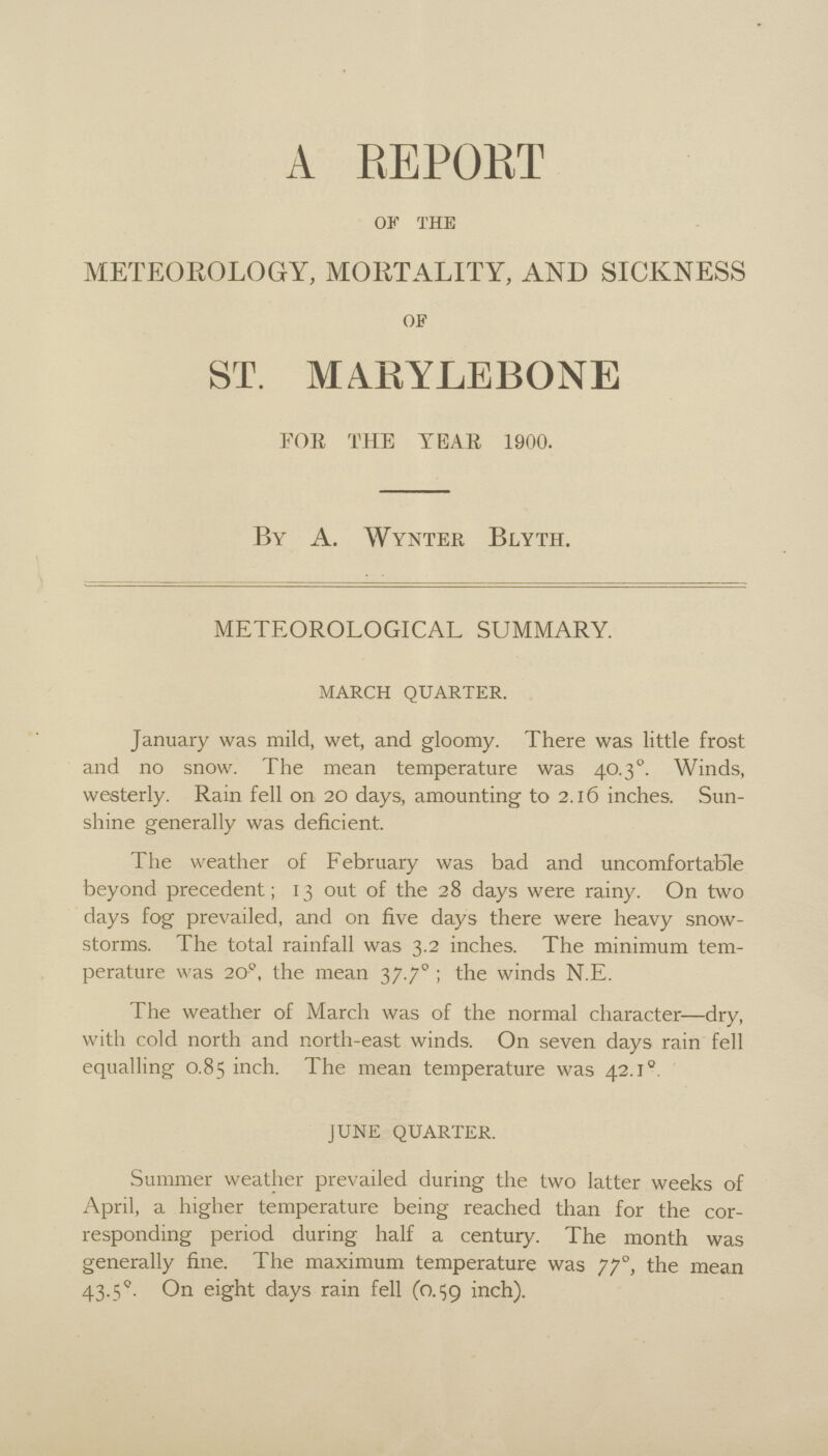 A REPORT of the METEOROLOGY, MORTALITY, AND SICKNESS of ST. MARYLEBONE FOR THE YEAR 1900. By A. Wynter Blyth. METEOROLOGICAL SUMMARY. march quarter. January was mild, wet, and gloomy. There was little frost and no snow. The mean temperature was 40.30. Winds, westerly. Rain fell on 20 days, amounting to 2.16 inches. Sun shine generally was deficient. The weather of February was bad and uncomfortable beyond precedent; 13 out of the 28 days were rainy. On two days fog prevailed, and on five days there were heavy snow storms. The total rainfall was 3.2 inches. The minimum tem perature was 200, the mean 37.70; the winds N.E. The weather of March was of the normal character—dry, with cold north and north-east winds. On seven days rain fell equalling 0.85 inch. The mean temperature was 42.1°. june quarter. Summer weather prevailed during the two latter weeks of April, a higher temperature being reached than for the cor responding period during half a century. The month was generally fine. The maximum temperature was 770, the mean 43.5°. On eight days rain fell (0.59 inch).