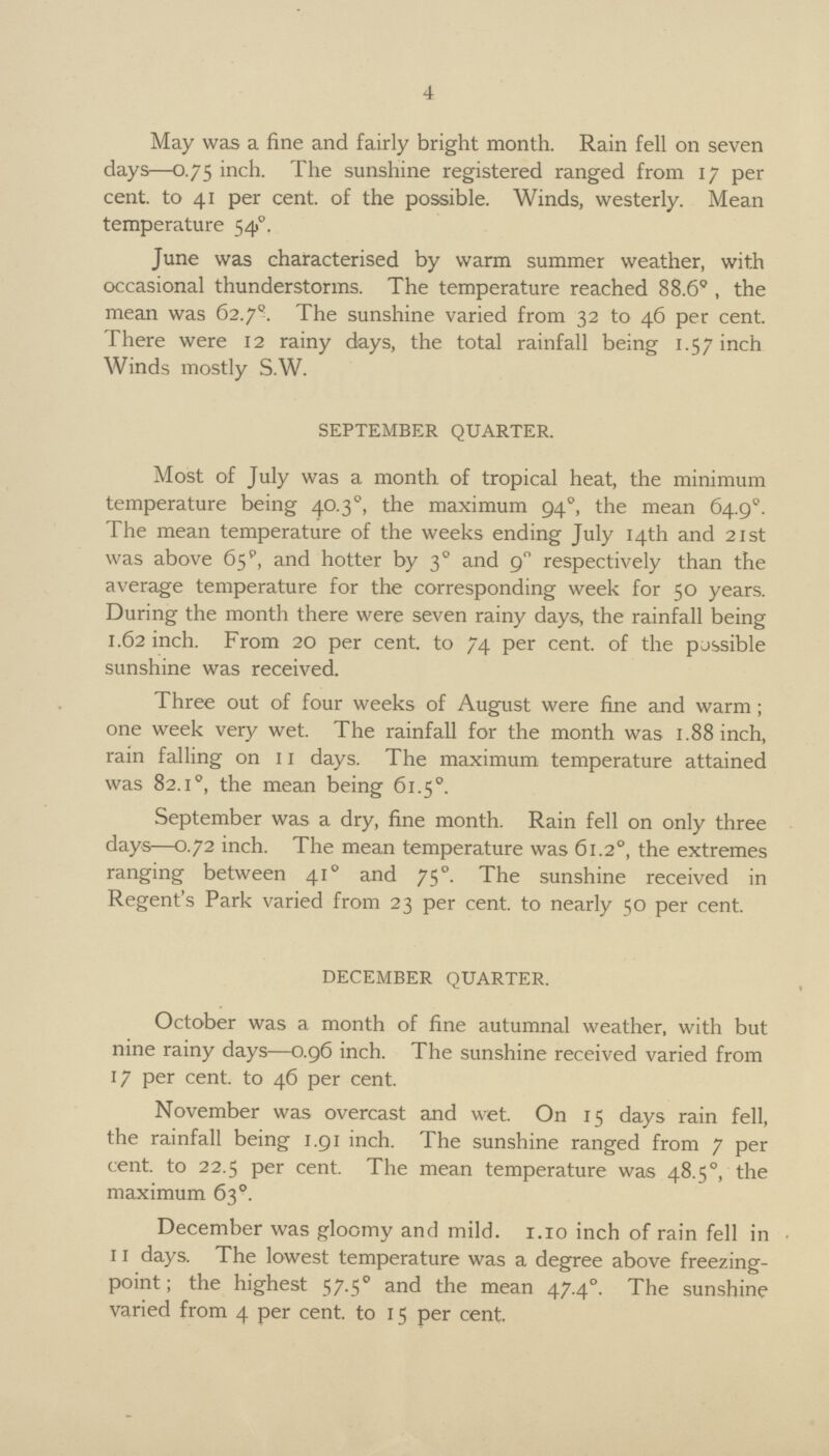 4 May was a fine and fairly bright month. Rain fell on seven days—0.75 inch. The sunshine registered ranged from 17 per cent. to 41 per cent. of the possible. Winds, westerly. Mean temperature 54o. June was characterised by warm summer weather, with occasional thunderstorms. The temperature reached 88.6°, the mean was 62.7o. The sunshine varied from 32 to 46 per cent. There were 12 rainy days, the total rainfall being 1.57 inch Winds mostly S.W. september quarter. Most of July was a month of tropical heat, the minimum temperature being 40.3o, the maximum 94°, the mean 64.9°. The mean temperature of the weeks ending July 14th and 21st was above 65o, and hotter by 3o and 9o respectively than the average temperature for the corresponding week for 50 years. During the month there were seven rainy days, the rainfall being 1.62 inch. From 20 per cent. to 74 per cent. of the possible sunshine was received. Three out of four weeks of August were fine and warm; one week very wet. The rainfall for the month was 1.88 inch, rain falling on 11 days. The maximum temperature attained was 82.1°, the mean being 61.5° September was a dry, fine month. Rain fell on only three days—0.72 inch. The mean temperature was 61.2°, the extremes ranging between 41o and 75°. The sunshine received in Regent's Park varied from 23 per cent. to nearly 50 per cent. december quarter. October was a month of fine autumnal weather, with but nine rainy days—0.96 inch. The sunshine received varied from 17 per cent. to 46 per cent. November was overcast and wet. On 15 days rain fell, the rainfall being 1.91 inch. The sunshine ranged from 7 per cent. to 22.5 per cent. The mean temperature was 48.5°, the maximum 63°. December was gloomy and mild. 1.10 inch of rain fell in 11 days. The lowest temperature was a degree above freezing point; the highest 57.5o and the mean 47.4o. The sunshine varied from 4 per cent. to 15 per cent.