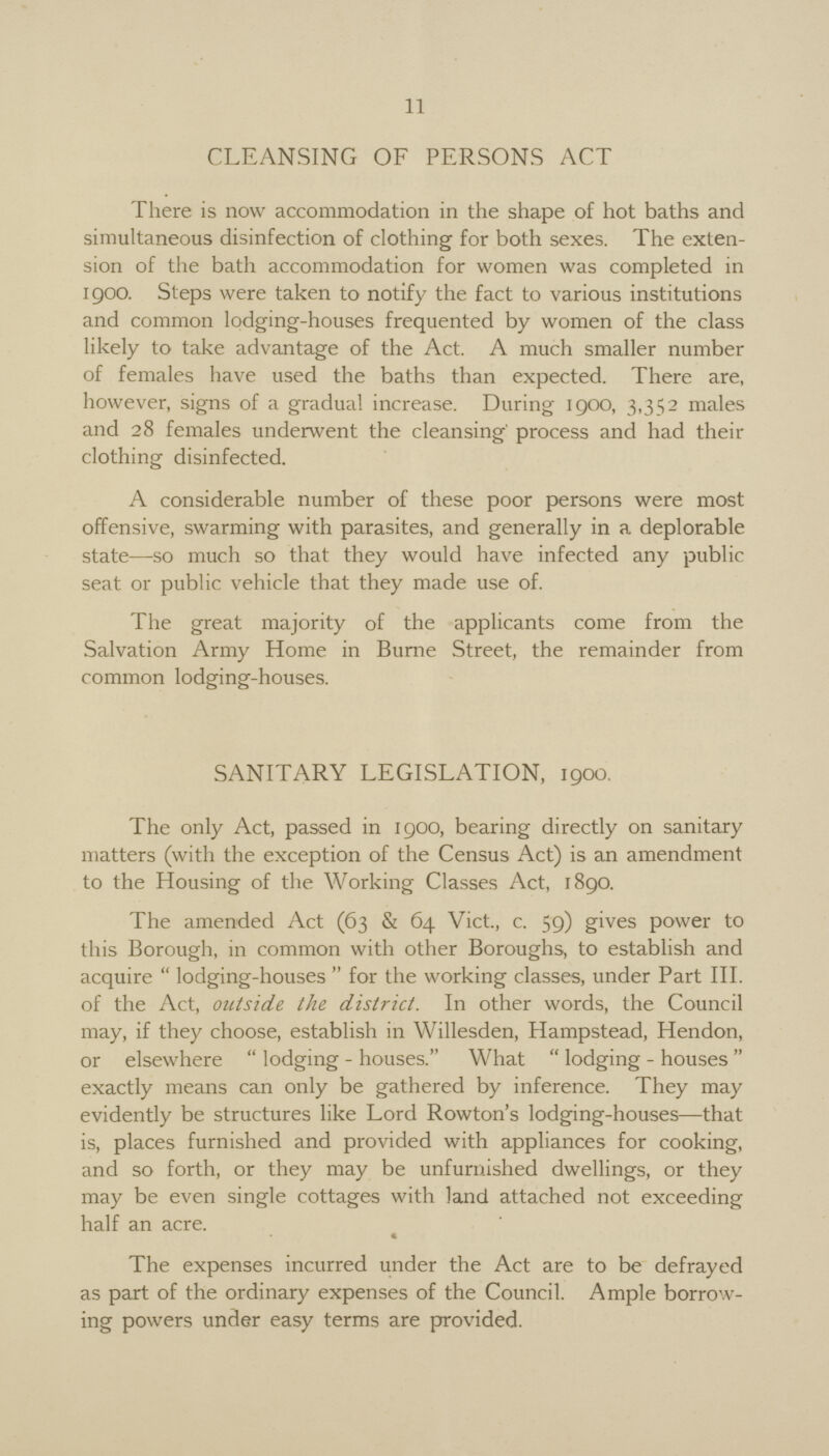 11 CLEANSING OF PERSONS ACT There is now accommodation in the shape of hot baths and simultaneous disinfection of clothing for both sexes. The exten sion of the bath accommodation for women was completed in 1900. Steps were taken to notify the fact to various institutions and common lodging-houses frequented by women of the class likely to take advantage of the Act. A much smaller number of females have used the baths than expected. There are, however, signs of a gradual increase. During 1900, 3,352 males and 28 females underwent the cleansing process and had their clothing disinfected. A considerable number of these poor persons were most offensive, swarming with parasites, and generally in a deplorable state—so much so that they would have infected any public seat or public vehicle that they made use of. The great majority of the applicants come from the Salvation Army Home in Burne Street, the remainder from common lodging-houses. SANITARY LEGISLATION, 1900. The only Act, passed in 1900, bearing directly on sanitary matters (with the exception of the Census Act) is an amendment to the Housing of the Working Classes Act, 1890. The amended Act (63 & 64 Vict., c. 59) gives power to this Borough, in common with other Boroughs, to establish and acquire lodging-houses for the working classes, under Part III. of the Act, outside the district. In other words, the Council may, if they choose, establish in Willesden, Hampstead, Hendon, or elsewhere lodging - houses. What lodging-houses exactly means can only be gathered by inference. They may evidently be structures like Lord Rowton's lodging-houses—that is, places furnished and provided with appliances for cooking, and so forth, or they may be unfurnished dwellings, or they may be even single cottages with land attached not exceeding half an acre. « The expenses incurred under the Act are to be defrayed as part of the ordinary expenses of the Council. Ample borrow ing powers under easy terms are provided.