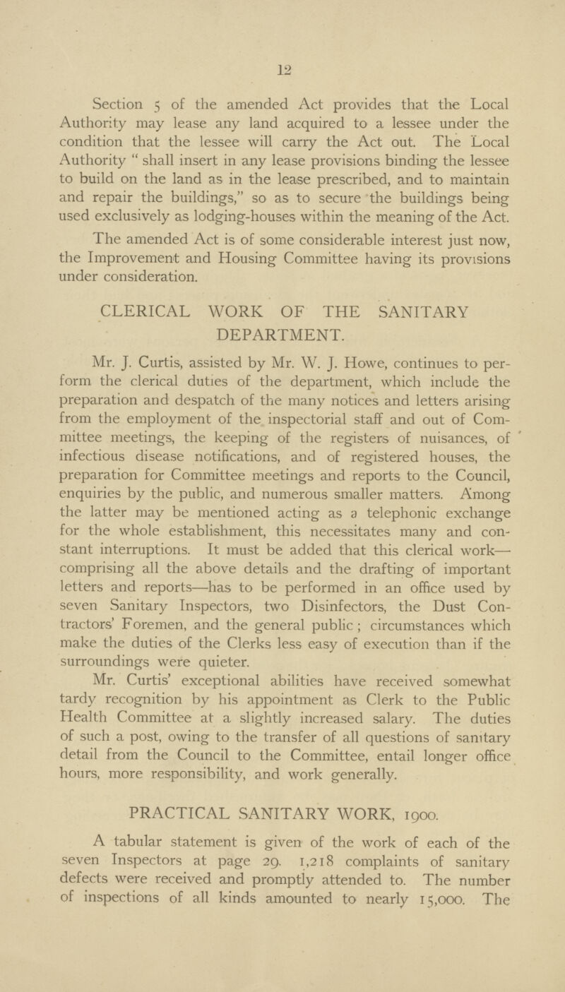 12 Section 5 of the amended Act provides that the Local Authority may lease any land acquired to a lessee under the condition that the lessee will carry the Act out. The Local Authority shall insert in any lease provisions binding the lessee to build on the land as in the lease prescribed, and to maintain and repair the buildings, so as to secure the buildings being used exclusively as lodging-houses within the meaning of the Act. The amended Act is of some considerable interest just now, the Improvement and Housing Committee having its provisions under consideration. CLERICAL WORK OF THE SANITARY DEPARTMENT. Mr. J. Curtis, assisted by Mr. W. J. Howe, continues to per form the clerical duties of the department, which include the preparation and despatch of the many notices and letters arising from the employment of the inspectorial staff and out of Com mittee meetings, the keeping of the registers of nuisances, of infectious disease notifications, and of registered houses, the preparation for Committee meetings and reports to the Council, enquiries by the public, and numerous smaller matters. Among the latter may be mentioned acting as a telephonic exchange for the whole establishment, this necessitates many and con stant interruptions. It must be added that this clerical work— comprising all the above details and the drafting of important letters and reports—has to be performed in an office used by seven Sanitary Inspectors, two Disinfectors, the Dust Con tractors' Foremen, and the general public; circumstances which make the duties of the Clerks less easy of execution than if the surroundings were quieter. Mr. Curtis' exceptional abilities have received somewhat tardy recognition by his appointment as Clerk to the Public Health Committee at a slightly increased salary. The duties of such a post, owing to the transfer of all questions of sanitary detail from the Council to the Committee, entail longer office hours, more responsibility, and work generally. PRACTICAL SANITARY WORK, 1900. A tabular statement is given of the work of each of the seven Inspectors at page 29. 1,218 complaints of sanitary defects were received and promptly attended to. The number of inspections of all kinds amounted to nearly 15,000. The