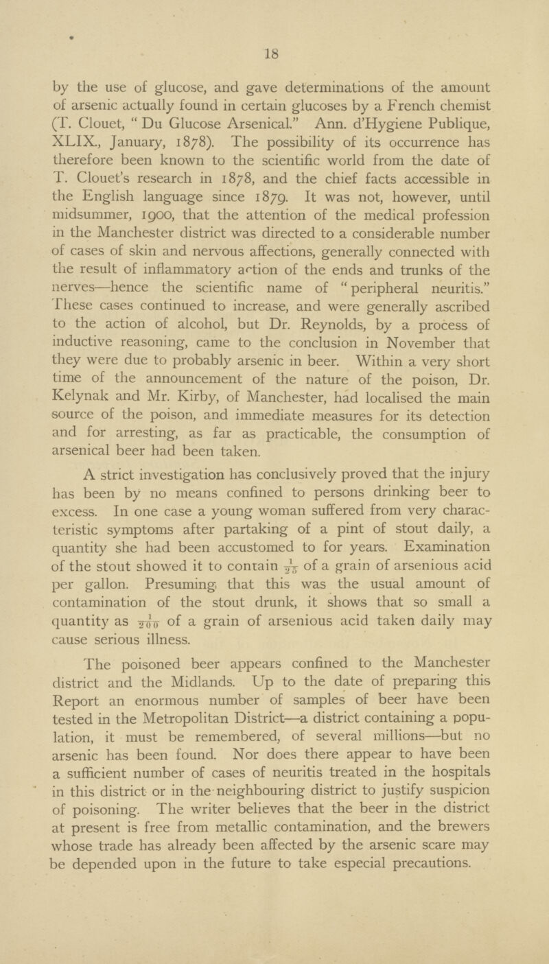 18 by the use of glucose, and gave determinations of the amount of arsenic actually found in certain glucoses by a French chemist (T. Clouet, Du Glucose Arsenical. Ann. d'Hygiene Publique, XLIX., January, 1878). The possibility of its occurrence has therefore been known to the scientific world from the date of T. Clouet's research in 1878, and the chief facts accessible in the English language since 1879. It was not, however, until midsummer, 1900, that the attention of the medical profession in the Manchester district was directed to a considerable number of cases of skin and nervous affections, generally connected with the result of inflammatory action of the ends and trunks of the nerves—hence the scientific name of peripheral neuritis. These cases continued to increase, and were generally ascribed to the action of alcohol, but Dr. Reynolds, by a process of inductive reasoning, came to the conclusion in November that they were due to probably arsenic in beer. Within a very short time of the announcement of the nature of the poison, Dr. Kelynak and Mr. Kirby, of Manchester, had localised the main source of the poison, and immediate measures for its detection and for arresting, as far as practicable, the consumption of arsenical beer had been taken. A strict investigation has conclusively proved that the injury has been by no means confined to persons drinking beer to excess. In one case a young woman suffered from very charac teristic symptoms after partaking of a pint of stout daily, a quantity she had been accustomed to for years. Examination of the stout showed it to contain 1/25 of a grain of arsenious acid per gallon. Presuming that this was the usual amount of contamination of the stout drunk, it shows that so small a quantity as of a grain of arsenious acid taken daily may cause serious illness. The poisoned beer appears confined to the Manchester district and the Midlands. Up to the date of preparing this Report an enormous number of samples of beer have been tested in the Metropolitan District—a district containing a popu lation, it must be remembered, of several millions—but no arsenic has been found. Nor does there appear to have been a sufficient number of cases of neuritis treated in the hospitals in this district or in the neighbouring district to justify suspicion of poisoning. The writer believes that the beer in the district at present is free from metallic contamination, and the brewers whose trade has already been affected by the arsenic scare may be depended upon in the future to take especial precautions.