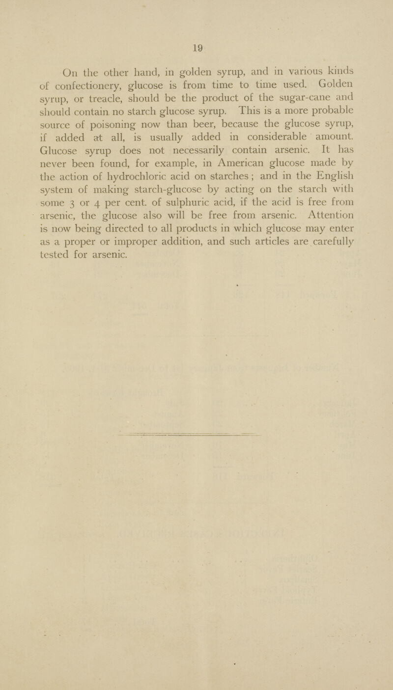 19 On the other hand, in golden syrup, and in various kinds of confectionery, glucose is from time to time used. Golden syrup, or treacle, should be the product of the sugar-cane and should contain no starch glucose syrup. This is a more probable source of poisoning now than beer, because the glucose syrup, if added at all, is usually added in considerable amount. Glucose syrup does not necessarily contain arsenic. It has never been found, for example, in American glucose made by the action of hydrochloric acid on starches; and in the English system of making starch-glucose by acting on the starch with some 3 or 4 per cent. of sulphuric acid, if the acid is free from arsenic, the glucose also will be free from arsenic. Attention is now being directed to all products in which glucose may enter as a proper or improper addition, and such articles are carefully tested for arsenic.