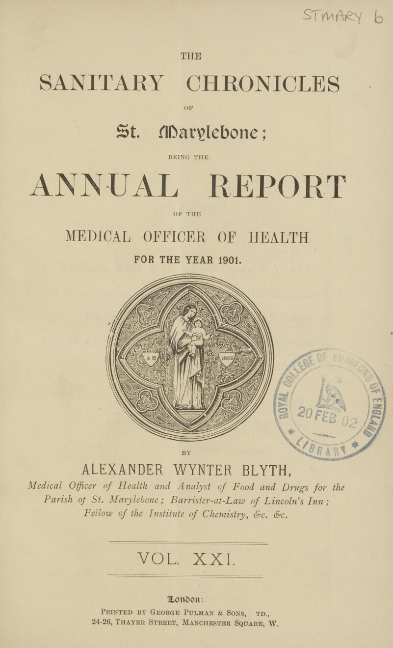 STMARY b THE SANITARY CHRONICLES oF St. Marylebone; BRING THE ANNUAL REPORT of the MEDICAL OFFICER OF HEALTH FOR THE YEAR 1901. BY ALEXANDER WYNTER BLYTH, Medical Officer of Health and Analyst of Food and Drugs for the Parish of St. Marylebone; Barrister-at-Law of Lincoln's Inn; Fellow of the Institute of Chemistry, &c. &c. VOL. XXI. London Printed by George Pulman & Sons, td., 24-26, Thayer Street, Manchester Square, W.