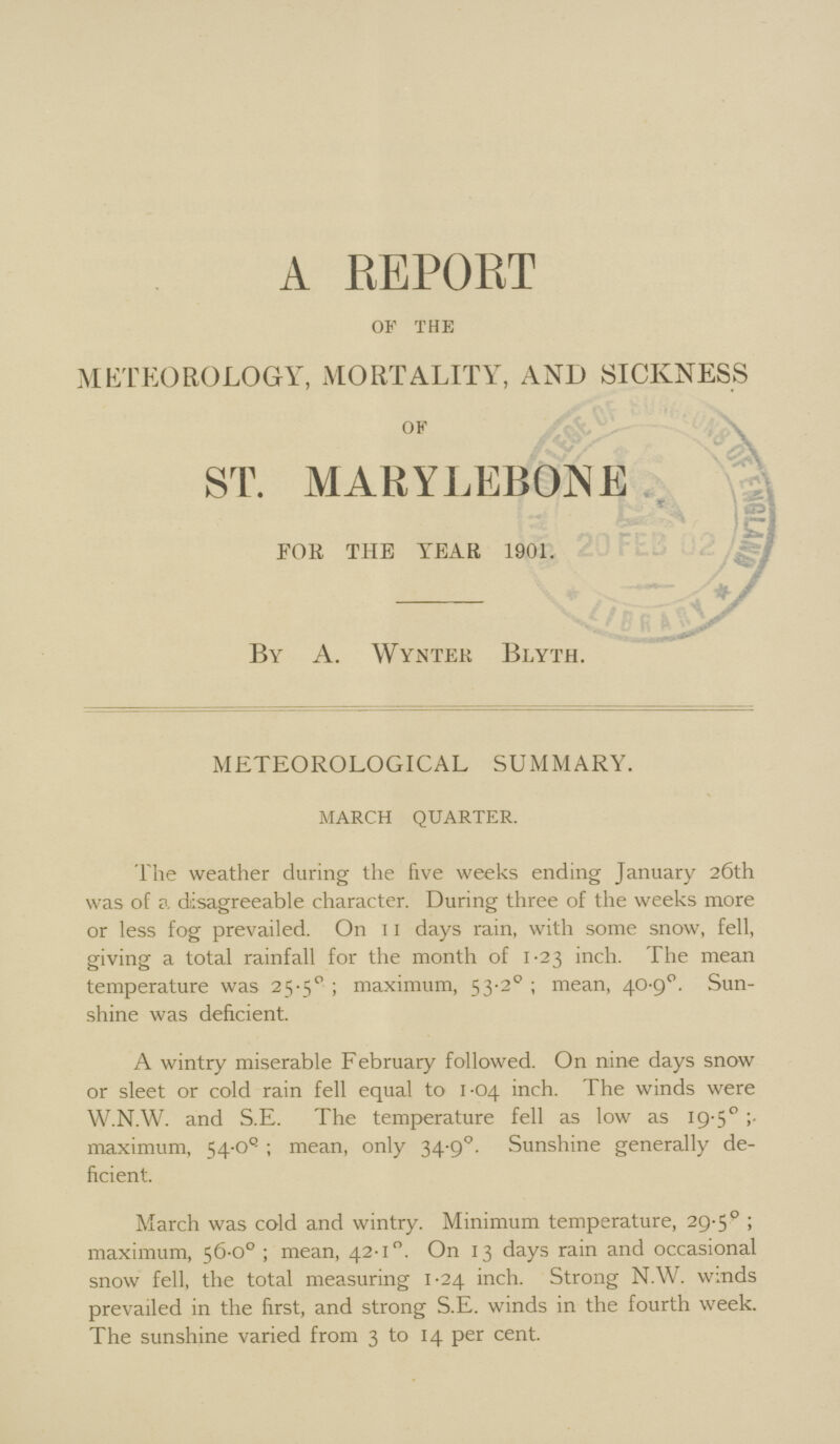 A REPORT OF THE METEOROLOGY, MORTALITY, AND SICKNESS ok ST. MARYLEBONE FOR THE YEAR 1901. By A. Wyntek Blyth. METEOROLOGICAL SUMMARY. MARCH QUARTER. The weather during the five weeks ending January 26th was of a disagreeable character. During three of the weeks more or less fog prevailed. On 11 days rain, with some snow, fell, giving a total rainfall for the month of 1.23 inch. The mean temperature was 25.50; maximum, 53.20; mean, 40.90. Sun shine was deficient. A wintry miserable February followed. On nine days snow or sleet or cold rain fell equal to 1.04 inch. The winds were W.N.W. and S.E. The temperature fell as low as 19.5° maximum, 54.O°; mean, only 34.9°. Sunshine generally de ficient. March was cold and wintry. Minimum temperature, 29.5°; maximum, 56.0°; mean, 42.1°. On 13 days rain and occasional snow fell, the total measuring 1.24 inch. Strong N.W. winds prevailed in the first, and strong S.E. winds in the fourth week. The sunshine varied from 3 to 14 per cent.