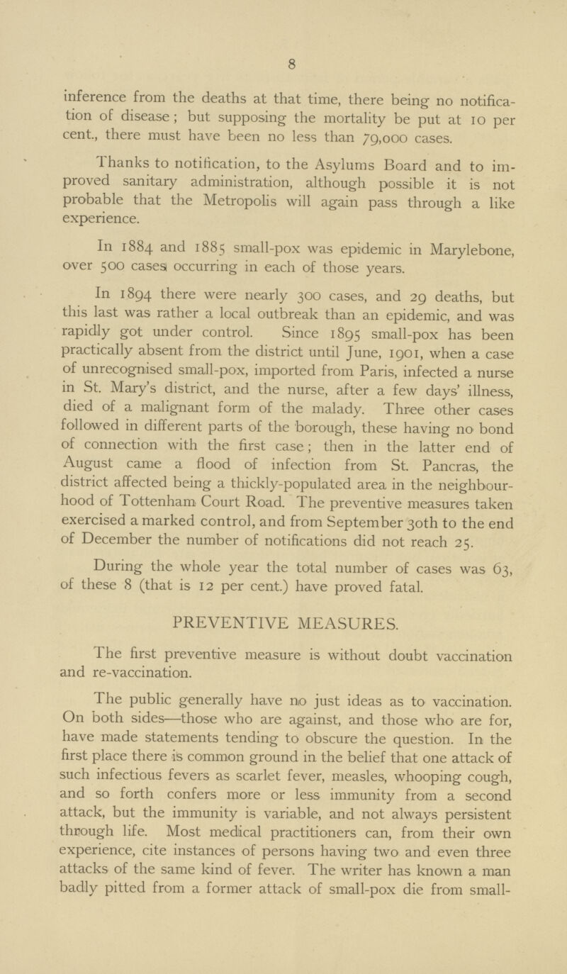 8 inference from the deaths at that time, there being no notifica tion of disease; but supposing the mortality be put at 10 per cent., there must have been no less than 79,000 cases. Thanks to notification, to the Asylums Board and to im proved sanitary administration, although possible it is not probable that the Metropolis will again pass through a like experience. In 1884 and 1885 small-pox was epidemic in Marylebone, over 500 cases occurring in each of those years. In 1894 there were nearly 300 cases, and 29 deaths, but this last was rather a local outbreak than an epidemic, and was rapidly got under control. Since 1895 small-pox has been practically absent from the district until June, 1901, when a case of unrecognised small-pox, imported from Paris, infected a nurse in St. Mary's district, and the nurse, after a few days' illness, died of a malignant form of the malady. Three other cases followed in different parts of the borough, these having no bond of connection with the first case; then in the latter end of August came a flood of infection from St. Pancras, the district affected being a thickly-populated area in the neighbour hood of Tottenham Court Road. The preventive measures taken exercised a marked control, and from September 30th to the end of December the number of notifications did not reach 25. During the whole year the total number of cases was 63, of these 8 (that is 12 per cent.) have proved fatal. PREVENTIVE MEASURES. The first preventive measure is without doubt vaccination and re-vaccination. The public generally have no just ideas as to vaccination. On both sides—those who are against, and those who are for, have made statements tending to obscure the question. In the first place there is common ground in the belief that one attack of such infectious fevers as scarlet fever, measles, whooping cough, and so forth confers more or less immunity from a second attack, but the immunity is variable, and not always persistent through life. Most medical practitioners can, from their own experience, cite instances of persons having two and even three attacks of the same kind of fever. The writer has known a man badly pitted from a former attack of small-pox die from small¬