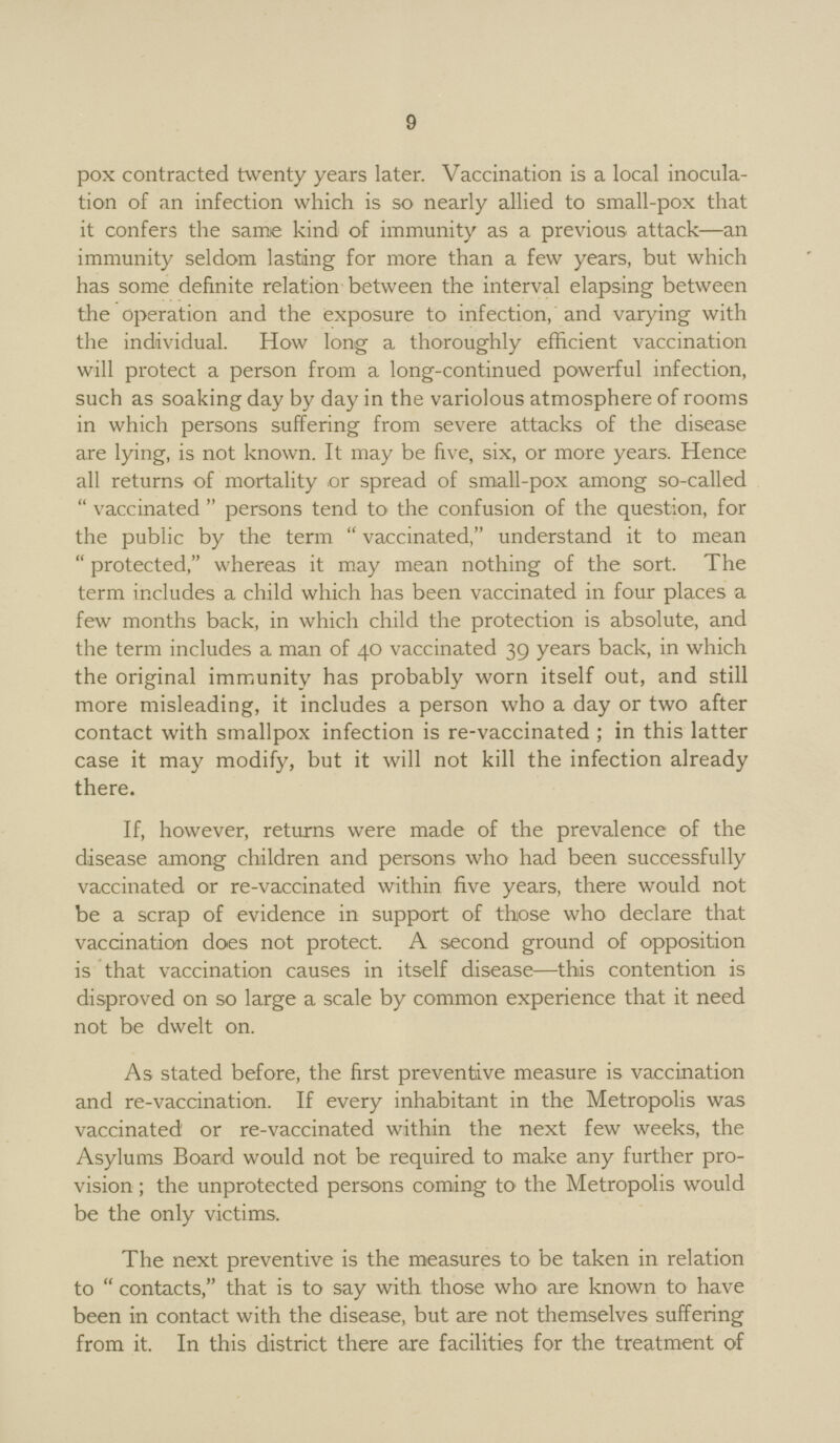 9 pox contracted twenty years later. Vaccination is a local inocula tion of an infection which is so nearly allied to small-pox that it confers the same kind of immunity as a previous attack—an immunity seldom lasting for more than a few years, but which has some definite relation between the interval elapsing between the operation and the exposure to infection, and varying with the individual. How long a thoroughly efficient vaccination will protect a person from a long-continued powerful infection, such as soaking day by day in the variolous atmosphere of rooms in which persons suffering from severe attacks of the disease are lying, is not known. It may be five, six, or more years. Hence all returns of mortality or spread of small-pox among so-called  vaccinated  persons tend to the confusion of the question, for the public by the term  vaccinated, understand it to mean  protected, whereas it may mean nothing of the sort. The term includes a child which has been vaccinated in four places a few months back, in which child the protection is absolute, and the term includes a man of 40 vaccinated 39 years back, in which the original immunity has probably worn itself out, and still more misleading, it includes a person who a day or two after contact with smallpox infection is re-vaccinated ; in this latter case it may modify, but it will not kill the infection already there. If, however, returns were made of the prevalence of the disease among children and persons who had been successfully vaccinated or re-vaccinated within five years, there would not be a scrap of evidence in support of those who declare that vaccination does not protect. A second ground of opposition is that vaccination causes in itself disease—this contention is disproved on so large a scale by common experience that it need not be dwelt on. As stated before, the first preventive measure is vaccination and re-vaccination. If every inhabitant in the Metropolis was vaccinated or re-vaccinated within the next few weeks, the Asylums Board would not be required to make any further pro vision ; the unprotected persons coming to the Metropolis would be the only victims. The next preventive is the measures to be taken in relation to  contacts, that is to say with those who are known to have been in contact with the disease, but are not themselves suffering from it. In this district there are facilities for the treatment of