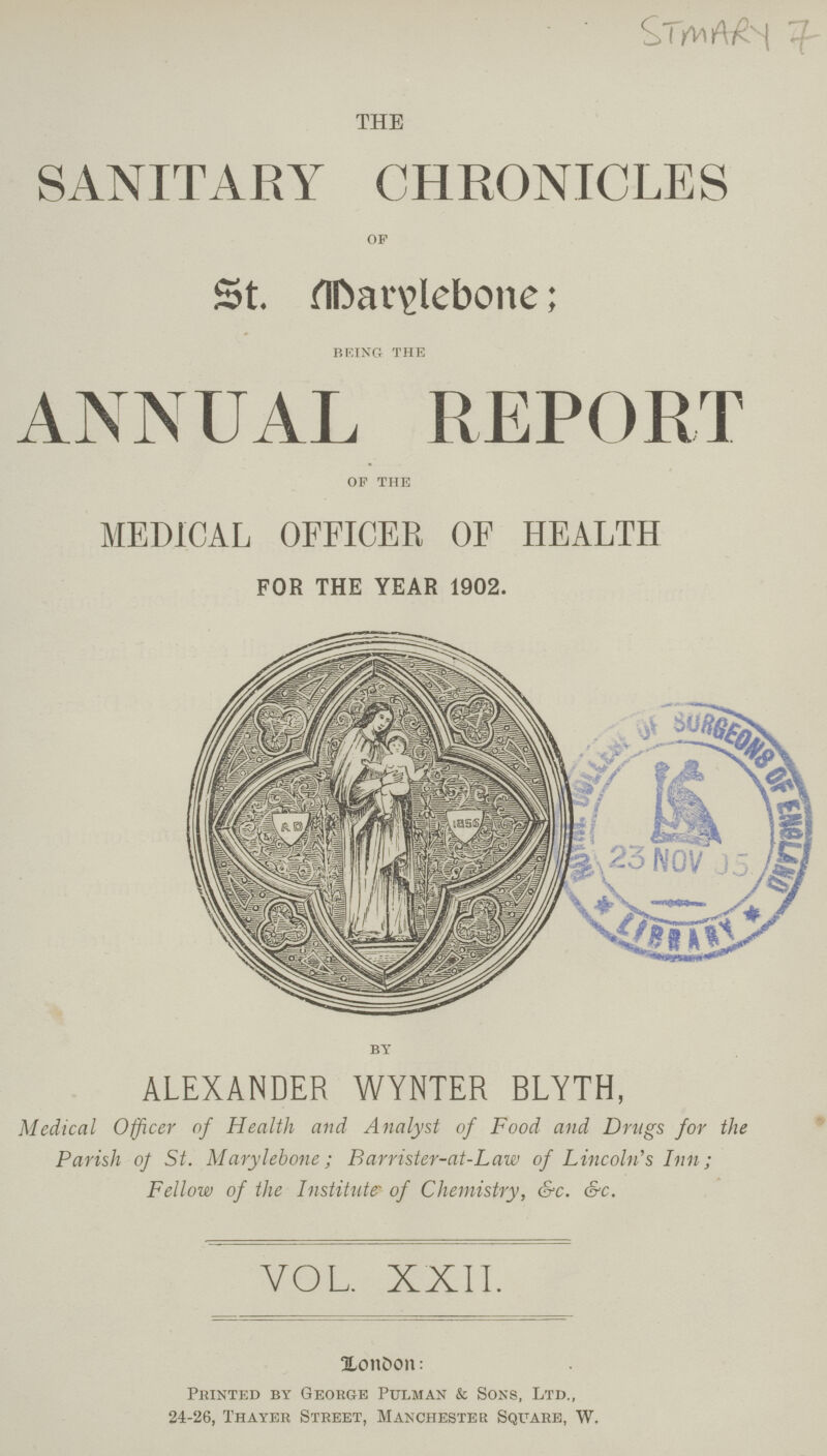 STMARY 7 THE SANITARY CHRONICLES of St. Marylebone; being the ANNUAL REPORT of the MEDICAL OFFICER OF HEALTH FOR THE YEAR 1902. BY ALEXANDER WYNTER BLYTH, Medical Officer of Health and Analyst of Food and Drugs for the Parish of St. Marylebone; Barrister-at-Law of Lincoln's Inn; Fellow of the Institute of Chemistry, &c. &c. VOL. XXII. London: Printed by George Pulman & Sons, Ltd., 24-26, Thayer Street, Manchester Square, W.