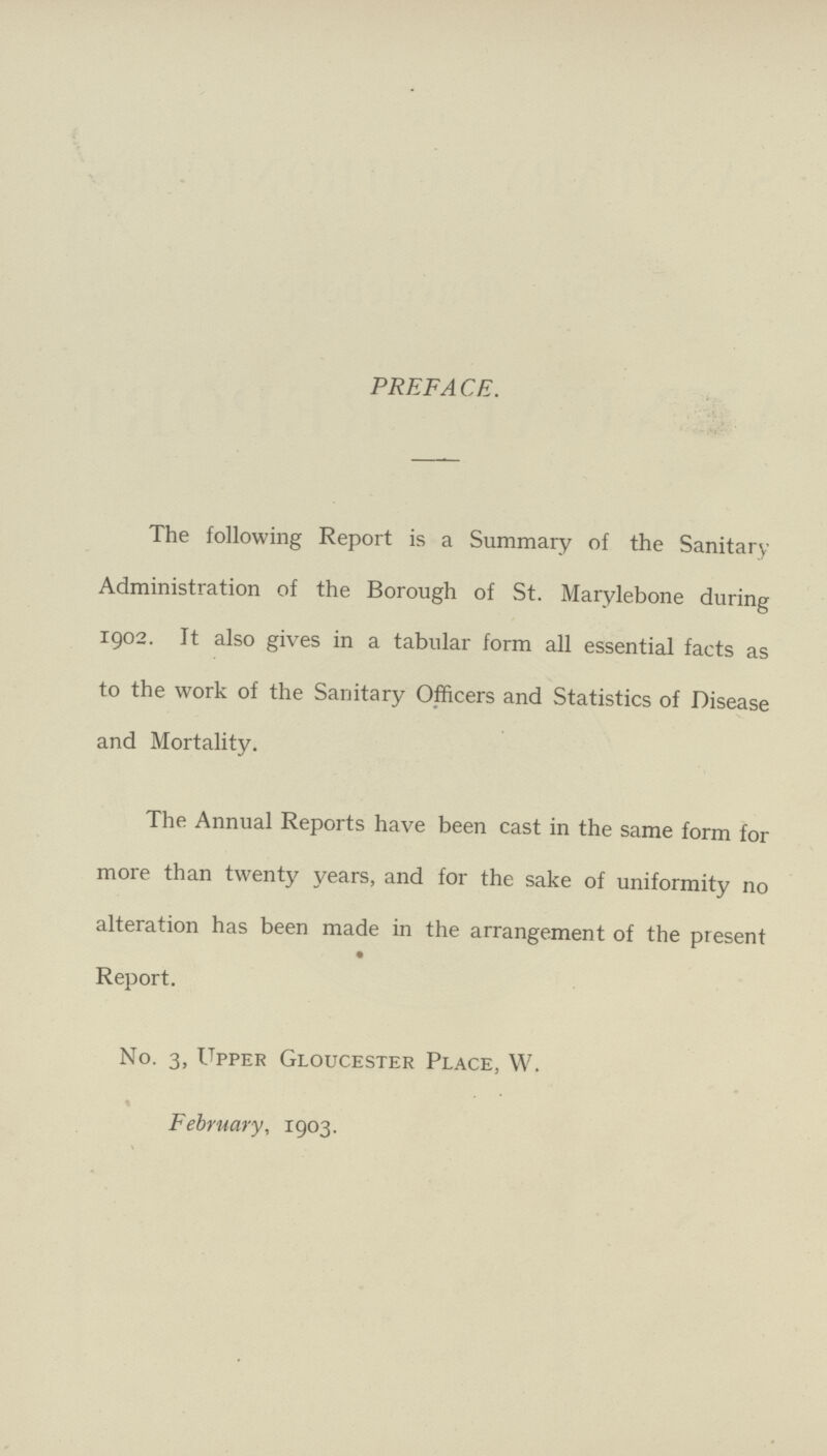 PREFACE. The following Report is a Summary of the Sanitary Administration of the Borough of St. Marylebone during 1902. It also gives in a tabular form all essential facts as to the work of the Sanitary Officers and Statistics of Disease and Mortality. The Annual Reports have been cast in the same form for more than twenty years, and for the sake of uniformity no alteration has been made in the arrangement of the present Report. No. 3, Upper Gloucester Place, W. February, 1903.