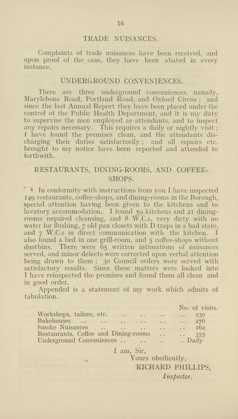 16 TRADE NUISANCES. Complaints of trade nuisances have been received, and upon proof of the case, they have been abated in every instance. UNDERGROUND CONVENIENCES. There are three underground conveniences, namely, Marylebone Road, Portland Road, and Oxford Circus; and since the last Annual Report they have been placed under the control of the Public Health Department, and it is my duty to supervise the men employed as attendants, and to inspect any repairs necessary. This requires a daily or nightly visit; I have found the premises clean, and the attendants dis charging their duties satisfactorily; and all repairs etc. brought to my notice have been reported and attended to forthwith. RESTAURANTS, DINING-ROOMS, AND COFFEE- SHOPS. In conformity with instructions from you I have inspected 149 restaurants, coffee-shops, and dining-rooms in the Borough, special attention having been given to the kitchens and to lavatory accommodation. I found 59 kitchens and 21 dining rooms required cleansing, and 8 W.C.s, very dirty with no water for flushing, 7 old pan closets with D traps in a bad state, and 7 W.C.s in direct communication with the kitchen. I also found a bed in one grill-room, and 5 coffee-shops without dustbins. There were 65 written intimations of nuisances served, and minor defects were corrected upon verbal attention being drawn to them; 30 Council orders were served with satisfactory results. Since these matters were looked into I have reinspected the premises and found them all clean and in good order. Appended is a statement of my work which admits of tabulation. No. of visits. Workshops, tailors, etc. 230 Bakehouses 276 Smoke Nuisances 162 Restaurants, Coffee and Dining-rooms 355 Underground Conveniences Daily I am, Sir, Yours obediently, RICHARD PHILLIPS, Inspector.