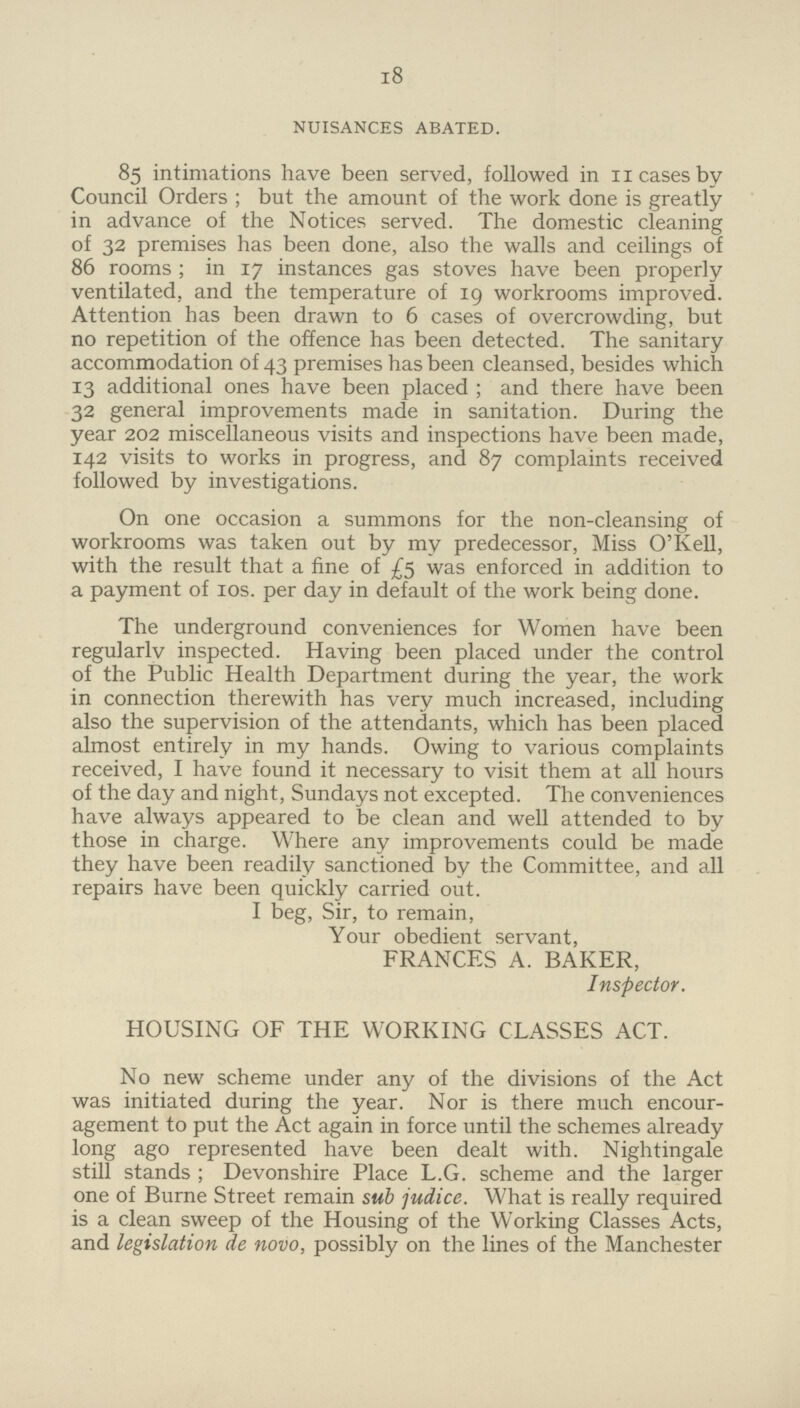 18 NUISANCES ABATED. 85 intimations have been served, followed in 11 cases by Council Orders; but the amount of the work done is greatly in advance of the Notices served. The domestic cleaning of 32 premises has been done, also the walls and ceilings of 86 rooms; in 17 instances gas stoves have been properly ventilated, and the temperature of 19 workrooms improved. Attention has been drawn to 6 cases of overcrowding, but no repetition of the offence has been detected. The sanitary accommodation of 43 premises has been cleansed, besides which 13 additional ones have been placed; and there have been 32 general improvements made in sanitation. During the year 202 miscellaneous visits and inspections have been made, 142 visits to works in progress, and 87 complaints received followed by investigations. On one occasion a summons for the non-cleansing of workrooms was taken out by my predecessor, Miss O' Kell, with the result that a fine of £5 was enforced in addition to a payment of 10s. per day in default of the work being done. The underground conveniences for Women have been regularlv inspected. Having been placed under the control of the Public Health Department during the year, the work in connection therewith has very much increased, including also the supervision of the attendants, which has been placed almost entirely in my hands. Owing to various complaints received, I have found it necessary to visit them at all hours of the day and night, Sundays not excepted. The conveniences have always appeared to be clean and well attended to by those in charge. Where any improvements could be made they have been readily sanctioned by the Committee, and all repairs have been quickly carried out. I beg, Sir, to remain, Your obedient servant, FRANCES A. BAKER, Inspector. HOUSING OF THE WORKING CLASSES ACT. No new scheme under any of the divisions of the Act was initiated during the year. Nor is there much encour agement to put the Act again in force until the schemes already long ago represented have been dealt with. Nightingale still stands; Devonshire Place L.G. scheme and the larger one of Burne Street remain sub judice. What is really required is a clean sweep of the Housing of the Working Classes Acts, and legislation de novo, possibly on the lines of the Manchester