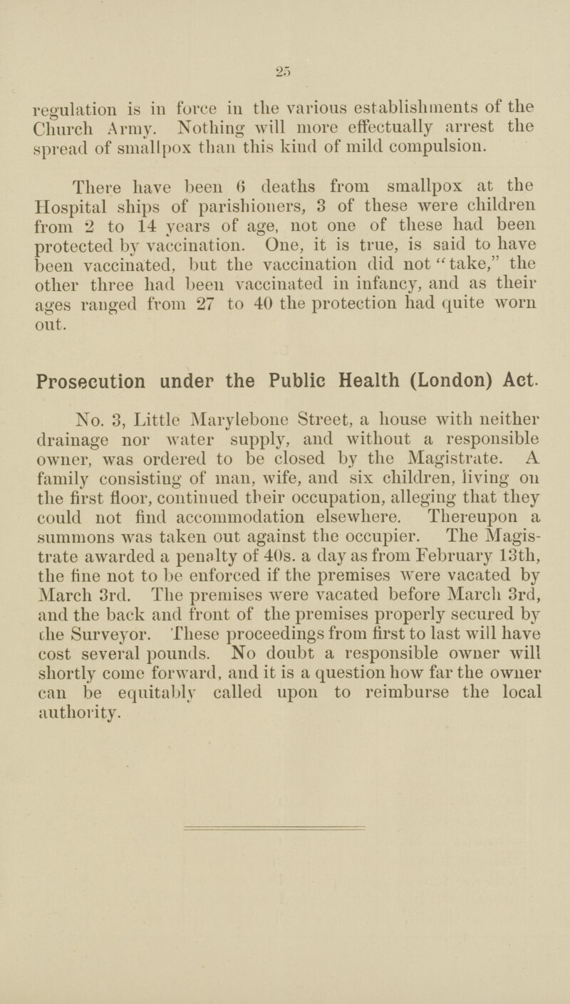 25 regulation is in force in the various establishments of the Church Array. Nothing will more effectually arrest the spread of smallpox than this kind of mild compulsion. There have been 6 deaths from smallpox at the Hospital ships of parishioners, 3 of these were children from 2 to 14 years of age, not one of these had been protected by vaccination. One, it is true, is said to have been vaccinated, but the vaccination did not take, the other three had been vaccinated in infancy, and as their ages ranged from 27 to 40 the protection had quite worn out. Prosecution under the Public Health (London) Act- No. 3, Little Marylebone Street, a house with neither drainage nor water supply, and without a responsible owner, was ordered to be closed by the Magistrate. A family consisting of man, wife, and six children, living on the first floor, continued their occupation, alleging that they could not find accommodation elsewhere. Thereupon a summons was taken out against the occupier. The Magis trate awarded a penalty of 40s. a day as from February 13tli, the fine not to be enforced if the premises were vacated by March 3rd. The premises were vacated before March 3rd, and the back and front of the premises properly secured by die Surveyor. These proceedings from first to last will have cost several pounds. No doubt a responsible owner will shortly come forward, and it is a question how far the owner can be equitably called upon to reimburse the local authority.