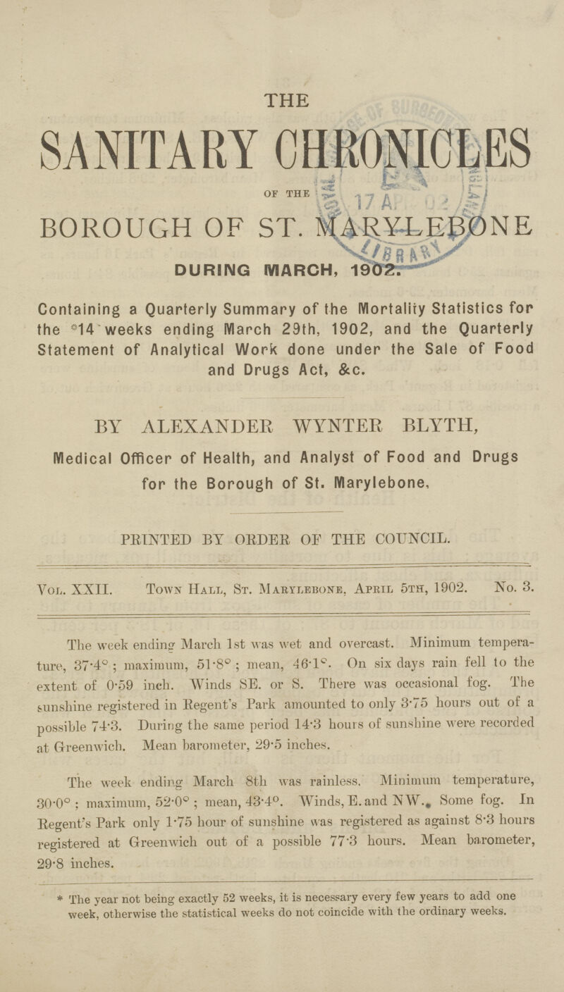 THE SANITARY CHRONICLES 0F THE BOROUGH OF ST. MARYLEBONE DURING MARCH, 1902. Containing a Quarterly Summary of the Mortality Statistics for the °14 weeks ending March 29th, 1902, and the Quarterly Statement of Analytical Work done under the Sale of Food and Drugs Act, &c. BY ALEXANDER WYNTER BLYTH, Medical Officer of Health, and Analyst of Food and Drugs for the Borough of St. Marylebone, PRINTED BY ORDER OF THE COUNCIL. Vol. XXII. Town Hall, St. Mabylebone, Apeil 5th, 1902. No. 3. The week ending March 1st was wet and overcast. Minimum tempera ture, 37.4° ; maximum, 51.8°; mean, 461c. On six days rain fell to the extent of 0*59 inch. Winds SE. or S. There was occasional fog. The Hinshine registered in Regent's Park amounted to only 3.75 hours out of a possible 74.3. During the same period 14.3 hours of sunshine were recorded at Greenwich. Mean barometer, 29.5 inches. The week ending March 8th was rainless. Minimum temperature, 30.0°: maximum, 52.0° ; mean, 43.4°. Winds, E. and NW., Some fog. In Regent's Park only 1.75 hour of sunshine was registered as against 8.3 hours registered at Greenwich out of a possible 77.3 hours. Mean barometer, 29.8 inches. * The year not being exactly 52 weeks, it is necessary every few years to add one week, otherwise the statistical weeks do not coincide with the ordinary weeks.