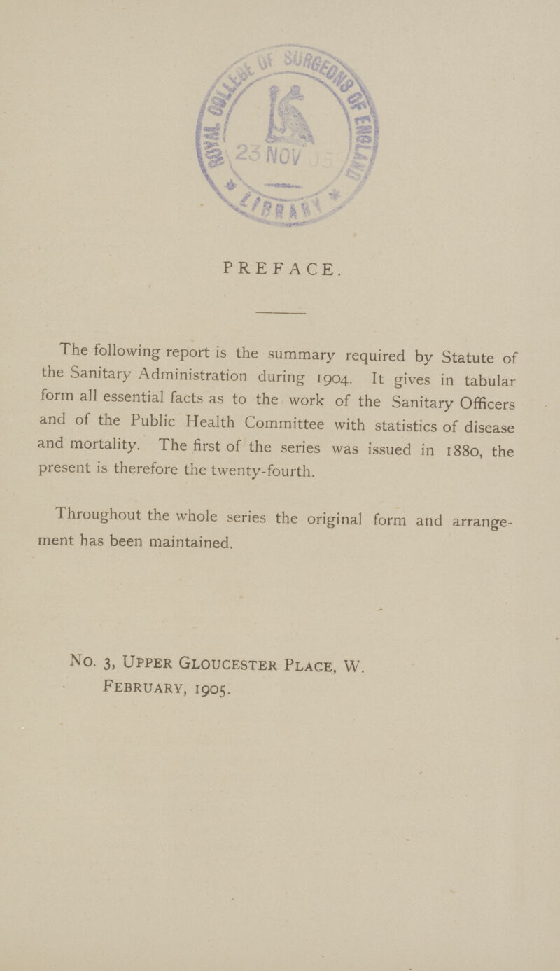 PREFACE. The following report is the summary required by Statute of the Sanitary Administration during 1904. It gives in tabular form all essential facts as to the work of the Sanitary Officers and of the Public Health Committee with statistics of disease and mortality. The first of the series was issued in 1880, the present is therefore the twenty-fourth. Throughout the whole series the original form and arrange ment has been maintained. No. 3, Upper Gloucester Place, W. February, 1905.