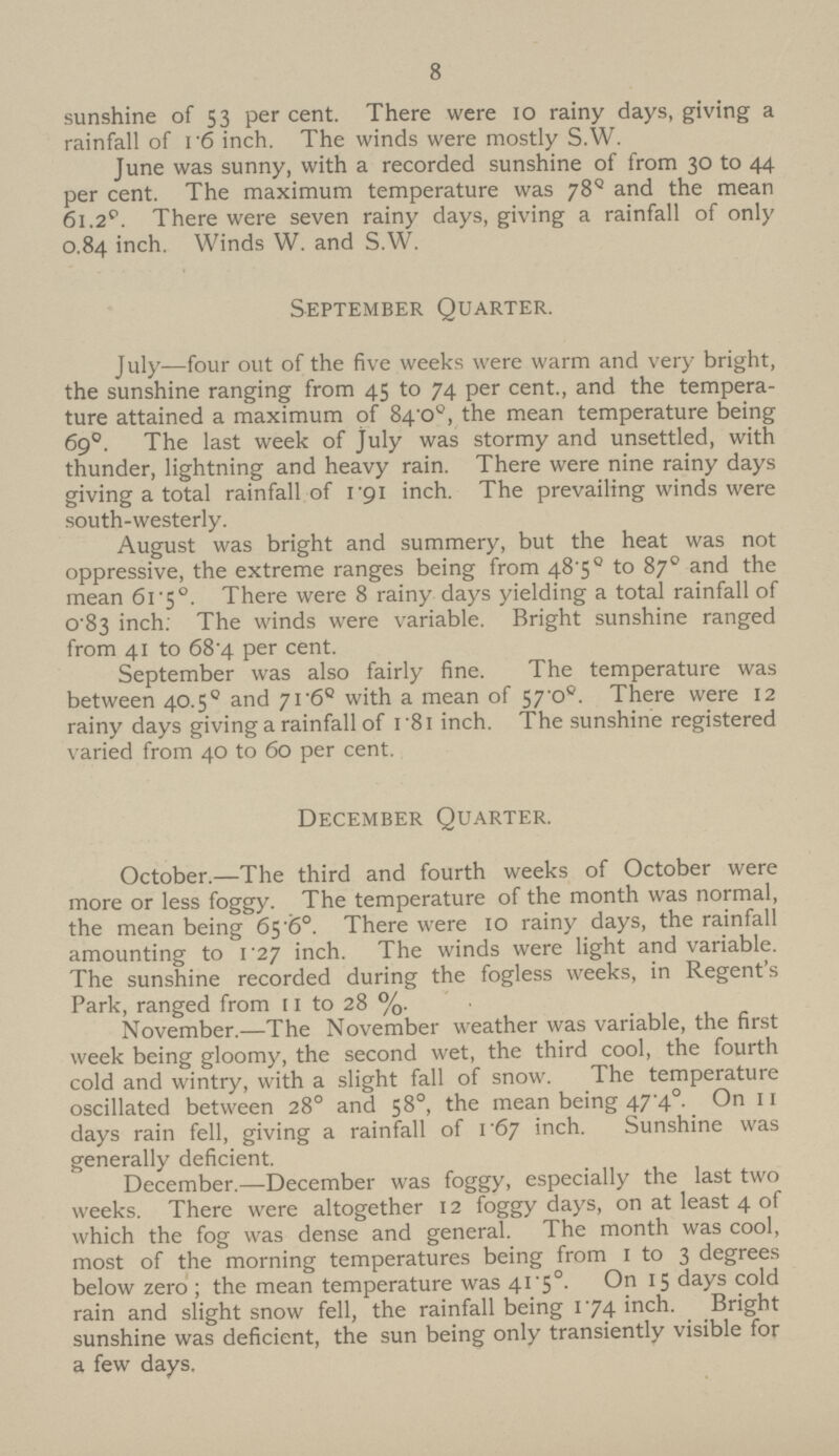 8 sunshine of 53 per cent. There were 10 rainy days, giving a rainfall of 16 inch. The winds were mostly S.W. June was sunny, with a recorded sunshine of from 30 to 44 per cent. The maximum temperature was 78º and the mean 61.2°. There were seven rainy days, giving a rainfall of only 0.84 inch. Winds W. and S.W. September Quarter. July—four out of the five weeks were warm and very bright, the sunshine ranging from 45 to 74 per cent., and the tempera ture attained a maximum of 84.0°, the mean temperature being 69°. The last week of July was stormy and unsettled, with thunder, lightning and heavy rain. There were nine rainy days giving a total rainfall of 1.91 inch. The prevailing winds were south-westerly. August was bright and summery, but the heat was not oppressive, the extreme ranges being from 48.5º to 87° and the mean 61.5°. There were 8 rainy days yielding a total rainfall of 0.83 inch. The winds were variable. Bright sunshine ranged from 41 to 68.4 per cent. September was also fairly fine. The temperature was between 40.5º and 71.6° with a mean of 57.0°. There were 12 rainy days giving a rainfall of 1.8l inch. The sunshine registered varied from 40 to 60 per cent. December Quarter. October.—The third and fourth weeks of October were more or less foggy. The temperature of the month was normal, the mean being 65.6°. There were 10 rainy days, the rainfall amounting to 1.27 inch. The winds were light and variable. The sunshine recorded during the fogless weeks, in Regent's Park, ranged from 11 to 28 %. November.—The November weather was variable, the first week being gloomy, the second wet, the third cool, the fourth cold and wintry, with a slight fall of snow. The temperature oscillated between 28° and 58°, the mean being 47.4°. On 11 days rain fell, giving a rainfall of 1.67 inch. Sunshine was generally deficient. December.—December was foggy, especially the last two weeks. There were altogether 12 foggy days, on at least 4 of which the fog was dense and general. The month was cool, most of the morning temperatures being from 1 to 3 degrees below zero; the mean temperature was 41.5°. On 15 days cold rain and slight snow fell, the rainfall being 174 inch. Bright sunshine was deficient, the sun being only transiently visible for a few days.