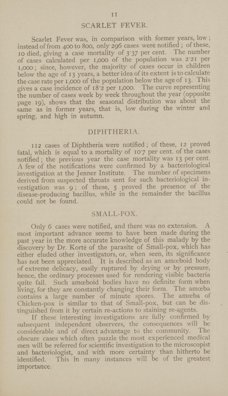 11 SCARLET FEVER. Scarlet Fever was, in comparison with former years, low; instead of from 400 to 800, only 296 cases were notified; of these, 10 died, giving a case mortality of 3.37 per cent. The number of cases calculated per 1,000 of the population was 2.21 per 1,000; since, however, the majority of cases occur in children below the age of 13 years, a better idea of its extent is to calculate the case rate per 1,000 of the population below the age of 13. This gives a case incidence of 18.2 per 1,000. The curve representing the number of cases week by week throughout the year (opposite page 19), shows that the seasonal distribution was about the same as in former years, that is, low during the winter and spring, and high in autumn. DIPHTHERIA. 112 cases of Diphtheria were notified; of these, 12 proved fatal, which is equal to a mortality of 107 per cent. of the cases notified; the previous year the case mortality was 13 per cent. A few of the notifications were confirmed by a bacteriological investigation at the Jenner Institute. The number of specimens derived from suspected throats sent for such bacteriological in vestigation was 9; of these, 5 proved the presence of the disease-producing bacillus, while in the remainder the bacillus could not be found. SMALL-POX. Only 6 cases were notified, and there was no extension. A most important advance seems to have been made during the past year in the more accurate knowledge of this malady by the discovery by Dr. Korte of the parasite of Small-pox, which has either eluded other investigators, or, when seen, its significance has not been appreciated. It is described as an amoeboid body of extreme delicacy, easily ruptured by drying or by pressure, hence, the ordinary processes used for rendering visible bacteria quite fail. Such amoeboid bodies have no definite form when living, for they are constantly changing their form. The amoeba contains a large number of minute spores. The amoeba of Chicken-pox is similar to that of Small-pox, but can be dis tinguished from it by certain re-actions to staining re-agents. If these interesting investigations are fully confirmed by subsequent independent observers, the consequences will be considerable and of direct advantage to the community. The obscure cases which often puzzle the most experienced medical men will be referred for scientific investigation to the microscopist and bacteriologist, and with more certainty than hitherto be identified. This in many instances will be of the greatest importance.