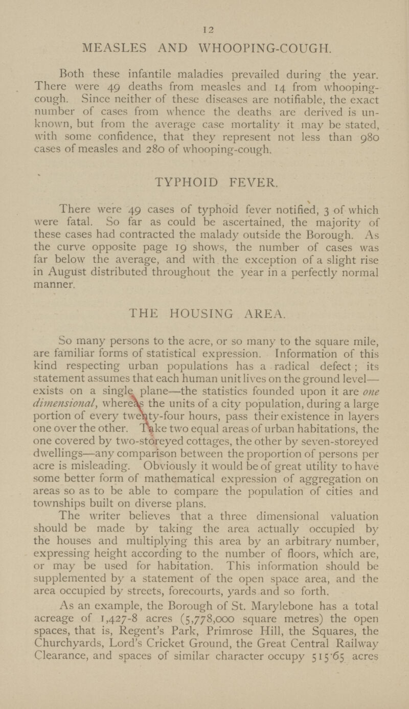 12 MEASLES AND WHOOPING-COUGH. Roth these infantile maladies prevailed during the year. There were 49 deaths from measles and 14 from whooping cough. Since neither of these diseases are notifiable, the exact number of cases from whence the deaths are derived is un known, but from the average case mortality it may be stated, with some confidence, that they represent not less than 980 cases of measles and 280 of whooping-cough. TYPHOID FEVER. N There were 49 cases of typhoid fever notified, 3 of which were fatal. So far as could be ascertained, the majority of these cases had contracted the malady outside the Borough. As the curve opposite page 19 shows, the number of cases was far below the average, and with the exception of a slight rise in August distributed throughout the year in a perfectly normal manner. THE HOUSING AREA. So many persons to the acre, or so many to the square mile, are familiar forms of statistical expression. Information of this kind respecting urban populations has a radical defect; its statement assumes that each human unit lives on the ground level— exists on a single plane—the statistics founded upon it are one dimensional, whereas the units of a city population, during a large portion of every twetaty-four hours, pass their existence in layers one over the other. Take two equal areas of urban habitations, the one covered by two-stdreyed cottages, the other by seven-storeyed dwellings—any comparison between the proportion of persons per acre is misleading. Obviously it would be of great utility to have some better form of mathematical expression of aggregation on areas so as to be able to compare the population of cities and townships built on diverse plans. The writer believes that a three dimensional valuation should be made by taking the area actually occupied by the houses and multiplying this area by an arbitrary number, expressing height according to the number of floors, which are, or may be used for habitation. This information should be supplemented by a statement of the open space area, and the area occupied by streets, forecourts, yards and so forth. As an example, the Borough of St. Marylebone has a total acreage of 1,427-8 acres (5,778,000 square metres) the open spaces, that is, Regent's Park, Primrose Hill, the Squares, the Churchyards, Lord's Cricket Ground, the Great Central Railway Clearance, and spaces of similar character occupy 515.65 acres