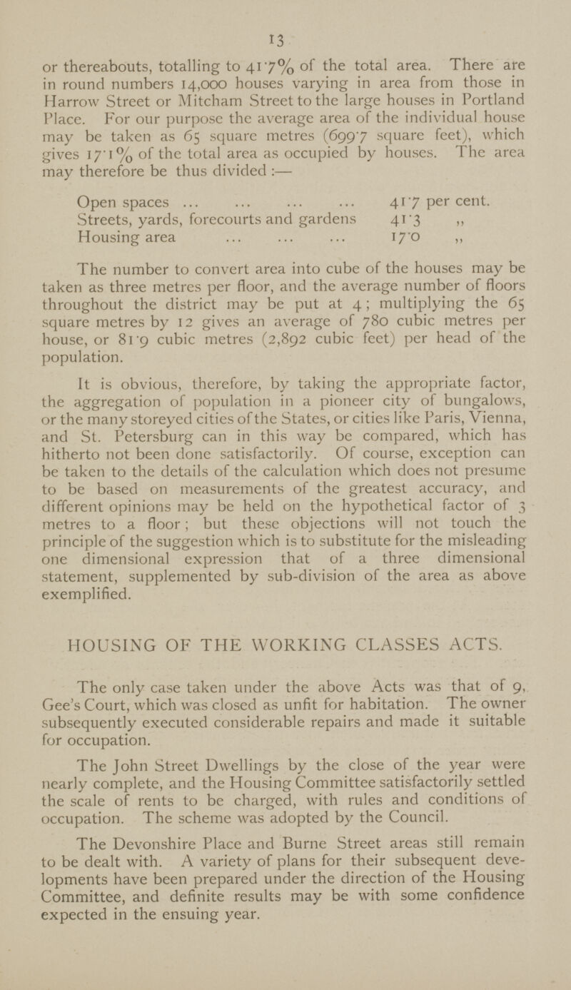 13 or thereabouts, totalling to 41.7% of the total area. There are in round numbers 14,000 houses varying in area from those in Harrow Street or Mitcham Street to the large houses in Portland Place. For our purpose the average area of the individual house may be taken as 65 square metres (699.7 square feet), which gives 17.1 % of the total area as occupied by houses. The area may therefore be thus divided:— Open spaces 41.7 per cent. Streets, yards, forecourts and gardens 41.3 „ Housing area 17.0 ,, The number to convert area into cube of the houses may be taken as three metres per floor, and the average number of floors throughout the district may be put at 4; multiplying the 65 square metres by 12 gives an average of 780 cubic metres per house, or 819 cubic metres (2,892 cubic feet) per head of the population. It is obvious, therefore, by taking the appropriate factor, the aggregation of population in a pioneer city of bungalows, or the many storeyed cities of the States, or cities like Paris, Vienna, and St. Petersburg can in this way be compared, which has hitherto not been done satisfactorily. Of course, exception can be taken to the details of the calculation which does not presume to be based on measurements of the greatest accuracy, and different opinions may be held on the hypothetical factor of 3 metres to a floor; but these objections will not touch the principle of the suggestion which is to substitute for the misleading one dimensional expression that of a three dimensional statement, supplemented by sub-division of the area as above exemplified. HOUSING OF THE WORKING CLASSES ACTS. The only case taken under the above Acts was that of 9, Gee's Court, which was closed as unfit for habitation. The owner subsequently executed considerable repairs and made it suitable for occupation. The John Street Dwellings by the close of the year were nearly complete, and the Housing Committee satisfactorily settled the scale of rents to be charged, with rules and conditions of occupation. The scheme was adopted by the Council. The Devonshire Place and Burne Street areas still remain to be dealt with. A variety of plans for their subsequent deve lopments have been prepared under the direction of the Housing Committee, and definite results may be with some confidence expected in the ensuing year.