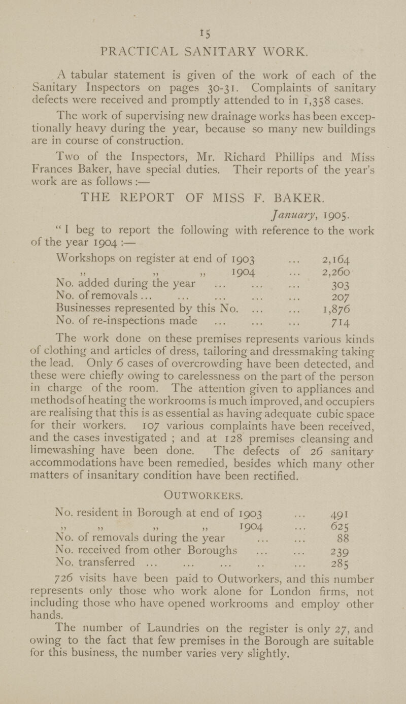 15 PRACTICAL SANITARY WORK. A tabular statement is given of the work of each of the Sanitary Inspectors on pages 30-31. Complaints of sanitary defects were received and promptly attended to in 1,358 cases. The work of supervising new drainage works has been excep tionally heavy during the year, because so many new buildings are in course of construction. Two of the Inspectors, Mr. Richard Phillips and Miss Frances Baker, have special duties. Their reports of the year's work are as follows :— THE REPORT OF MISS F. BAKER. January, 1905.  I beg to report the following with reference to the work of the year 1904 :— Workshops on register at end of 1903 2,164 „ „ „ 1904 2,260 No. added during the year 303 No. of removals 207 Businesses represented by this No. 1,876 No. of re-inspections made 714 The work done on these premises represents various kinds of clothing and articles of dress, tailoring and dressmaking taking the lead. Only 6 cases of overcrowding have been detected, and these were chiefly owing to carelessness on the part of the person in charge of the room. The attention given to appliances and methods of heating the workrooms is much improved, and occupiers are realising that this is as essential as having adequate cubic space for their workers. 107 various complaints have been received, and the cases investigated; and at 128 premises cleansing and limewashing have been done. The defects of 26 sanitary accommodations have been remedied, besides which many other matters of insanitary condition have been rectified. Outworkers. No. resident in Borough at end of 1903 491 ,, „ „ ,, 1904 625 No. of removals during the year 88 No. received from other Boroughs 239 No. transferred 285 726 visits have been paid to Outworkers, and this number represents only those who work alone for London firms, not including those who have opened workrooms and employ other hands. The number of Laundries on the register is only 27, and owing to the fact that few premises in the Borough are suitable for this business, the number varies very slightly.