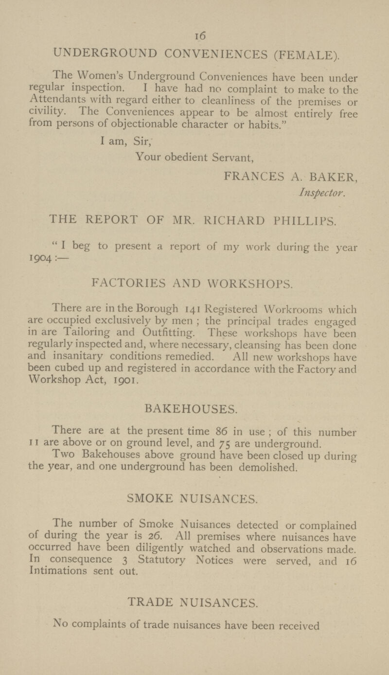 16 UNDERGROUND CONVENIENCES (FEMALE). The Women's Underground Conveniences have been under regular inspection. I have had no complaint to make to the Attendants with regard either to cleanliness of the premises or civility. The Conveniences appear to be almost entirely free from persons of objectionable character or habits. I am, Sir, Your obedient Servant, FRANCES A. BAKER, Inspector. THE REPORT OF MR. RICHARD PHILLIPS.  I beg to present a report of my work during the year 1904 :— FACTORIES AND WORKSHOPS. There are in the Borough 141 Registered Workrooms which are occupied exclusively by men ; the principal trades engaged in are Tailoring and Outfitting. These workshops have been regularly inspected and, where necessary, cleansing has been done and insanitary conditions remedied. All new workshops have been cubed up and registered in accordance with the Factory and Workshop Act, 1901. BAKEHOUSES. There are at the present time 86 in use ; of this number 11 are above or on ground level, and 75 are underground. Two Bakehouses above ground have been closed up during the year, and one underground has been demolished. SMOKE NUISANCES. The number of Smoke Nuisances detected or complained of during the year is 26. All premises where nuisances have occurred have been diligently watched and observations made. In consequence 3 Statutory Notices were served, and 16 Intimations sent out. TRADE NUISANCES. No complaints of trade nuisances have been received