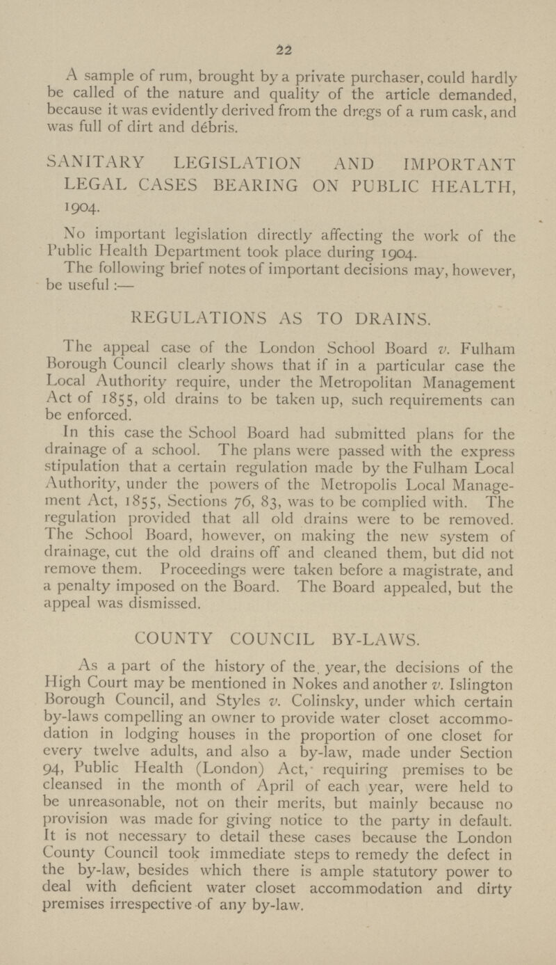 22 A sample of rum, brought by a private purchaser, could hardly be called of the nature and quality of the article demanded, because it was evidently derived from the dregs of a rum cask, and was full of dirt and debris. SANITARY LEGISLATION AND IMPORTANT LEGAL CASES BEARING ON PUBLIC HEALTH, 1904. No important legislation directly affecting the work of the Public Health Department took place during 1904. The following brief notes of important decisions may, however, be useful:— REGULATIONS AS TO DRAINS. The appeal case of the London School Board v. Fulham Borough Council clearly shows that if in a particular case the Local Authority require, under the Metropolitan Management Act of 1855, old drains to be taken up, such requirements can be enforced. In this case the School Board had submitted plans for the drainage of a school. The plans were passed with the express stipulation that a certain regulation made by the Fulham Local Authority, under the powers of the Metropolis Local Manage ment Act, 1855, Sections 76, 83, was to be complied with. The regulation provided that all old drains were to be removed. The School Board, however, on making the new system of drainage, cut the old drains off and cleaned them, but did not remove them. Proceedings were taken before a magistrate, and a penalty imposed on the Board. The Board appealed, but the appeal was dismissed. COUNTY COUNCIL BY-LAWS. As apart of the history of the, year, the decisions of the High Court maybe mentioned in Nokes and another v. Islington Borough Council, and Styles v. Colinsky, under which certain by-laws compelling an owner to provide water closet accommo dation in lodging houses in the proportion of one closet for every twelve adults, and also a by-law, made under Section 94, Public Health (London) Act, requiring premises to be cleansed in the month of April of each year, were held to be unreasonable, not on their merits, but mainly because no provision was made for giving notice to the party in default. It is not necessary to detail these cases because the London County Council took immediate steps to remedy the defect in the by-law, besides which there is ample statutory power to deal with deficient water closet accommodation and dirty premises irrespective of any by-law.