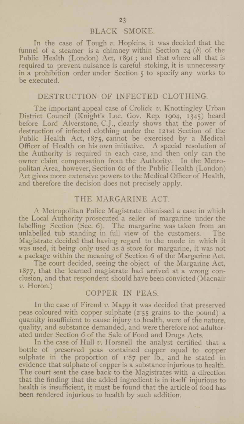 23 BLACK SMOKE. In the case of Tough v. Hopkins, it was decided that the funnel of a steamer is a chimney within Section 24 (b) of the Public Health (London) Act, 1891; and that where all that is required to prevent nuisance is careful stoking, it is unnecessary in a prohibition order under Section 5 to specify any works to be executed. DESTRUCTION OF INFECTED CLOTHING. The important appeal case of Crolick v. Knottingley Urban District Council (Knight's Loc. Gov. Rep. 1904, 1345) heard before Lord Alverstone, C.J., clearly shows that the power of destruction of infected clothing under the 121st Section of the Public Health Act, 1875, cannot be exercised by a Medical Officer of Health on his own initiative. A special resolution of the Authority is required in each case, and then only can the owner claim compensation from the Authority. In the Metro politan Area, however, Section 60 of the Public Health (London) Act gives more extensive powers to the Medical Officer of Health, and therefore the decision does not precisely apply. THE MARGARINE ACT. A Metropolitan Police Magistrate dismissed a case in which the Local Authority prosecuted a seller of margarine under the labelling Section (Sec. 6). The margarine was taken from an unlabelled tub standing in full view of the customers. The Magistrate decided that having regard to the mode in which it was used, it being only used as a store for margarine, it was not a package within the meaning of Section 6 of the Margarine Act. The court decided, seeing the object of the Margarine Act, 1877, that the learned magistrate had arrived at a wrong con clusion, and that respondent should have been convicted (Macnair v. Horon.) COPPER IN PEAS. In the case of Firend v. Mapp it was decided that preserved peas coloured with copper sulphate (2.55 grains to the pound) a quantity insufficient to cause injury to health, were of the nature, quality, and substance demanded, and were therefore not adulter ated under Section 6 of the Sale of Food and Drugs Acts. In the case of Hull v. Horsnell the analyst certified that a bottle of preserved peas contained copper equal to copper sulphate in the proportion of 187 per lb., and he stated in evidence that sulphate of copper is a substance injurious to health. The court sent the case back to the Magistrates with a direction that the finding that the added ingredient is in itself injurious to health is insufficient, it must be found that the article of food has been rendered injurious to health by such addition.