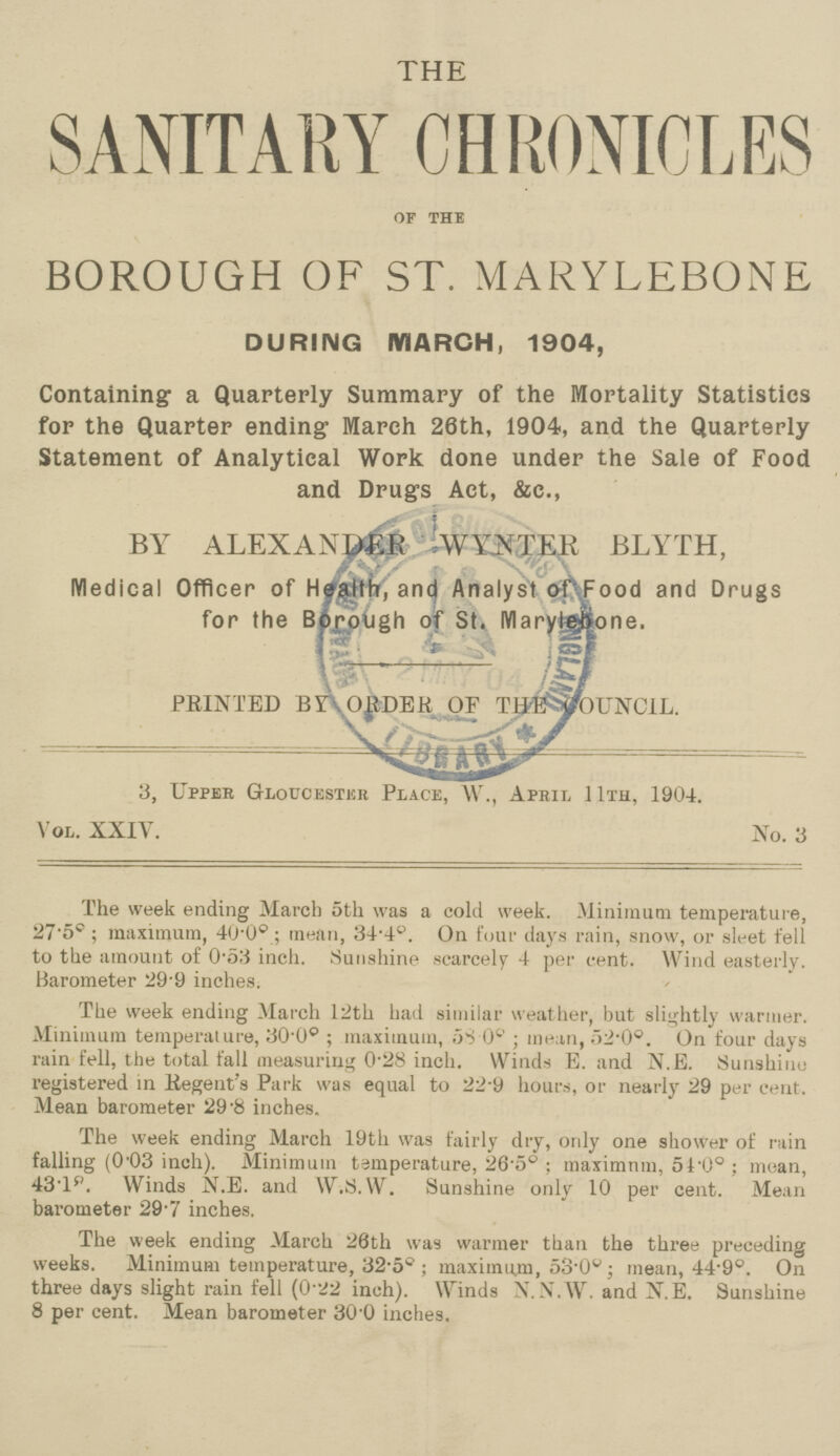 THE SANITARY CHRONICLES of the BOROUGH OF ST. MARYLEBONE DURING MARCH, 1904, Containing a Quarterly Summary of the Mortality Statistics for the Quarter ending March 26th, 1904, and the Quarterly Statement of Analytical Work done under the Sale of Food and Drugs Act, &c., BY ALEXANDER WYNTER BLYTH, Medical Officer of Health, and Analyst of Food and Drugs for the Borough of St. Marylebone. PRINTED BY ORDER OF THE COUNCIL. 3, Upper Gloucester Place, W., April 11th, 1904. Vol. XXIV. No. 3 The week ending March 5th was a cold week. Minimum temperature, 27.5°; maximum, 40.0° ; mean, 34.4°. On four days rain, snow, or sleet fell to the amount of 0.53 inch. Sunshine scarcely 4 per cent. Wind easterly. Barometer 29.9 inches. The week ending March 12th had similar weather, but slightly warmer. Minimum temperature, 30.0° ; maximum, 58.0°; mean, 52.0°. On four days rain fell, the total fall measuring 0.28 inch. Winds E. and N.E. Sunshine registered in Regent's Park was equal to 22.9 hours, or nearly 29 per cent. Mean barometer 29.8 inches. The week ending March 19th was fairly dry, only one shower of rain falling (0.03 inch). Minimum temperature, 26.5°; maximnm, 51.0° ; mean, 43.1°. Winds N.E. and W.S.W. Sunshine only 10 per cent. Mean barometer 29.7 inches. The week ending March 26th was warmer than the three preceding weeks. Minimum temperature, 32.5°; maximum, 53.0°; mean, 44.9°. On three days slight rain fell (0.22 inch). Winds N.N.W. and N.E. Sunshine 8 per cent. Mean barometer 30.0 inches.