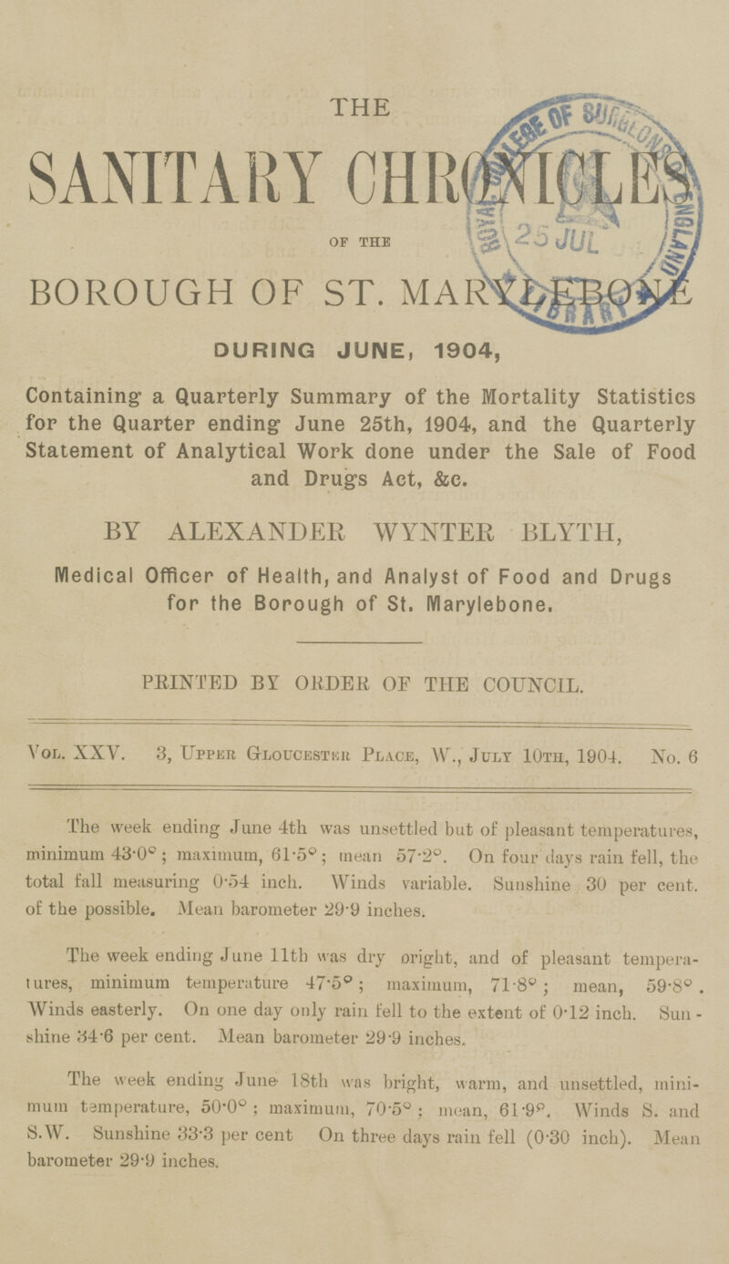 THE SANITARY CHRONICLES of the BOROUGH OF ST. MARYLEBONE DURING JUNE, 1904, Containing a Quarterly Summary of the Mortality Statistics for the Quarter ending June 25th, 1904, and the Quarterly Statement of Analytical Work done under the Sale of Food and Drugs Act, &c. BY ALEXANDER WYNTER BLYTH, Medical Officer of Health, and Analyst of Food and Drugs for the Borough of St. IVIarylebone. PRINTED BY ORDER OF THE COUNCIL. Vol. XXV. 3, Upper Gloucester Place, W., July 10th, 1904. No. 6 The week ending June 4th was unsettled but of pleasant temperatures, minimum 43-0°; maximum, 61-50; mean 57-2°. On four days rain fell, the total fall measuring 0'54 inch. Winds variable. Sunshine 30 per cent. of the possible. Mean barometer 29.9 inches. The week ending June 11th was dry oright, and of pleasant tempera tures, minimum temperature 47.5°; maximum, 71.8°; mean, 59.8°. Winds easterly. On one day only rain fell to the extent of 0.12 inch. Sun shine 34.6 per cent. Mean barometer 29.9 inches. The week ending June 18th was bright, warm, and unsettled, mini mum temperature, 50.00.; maximum, 70.5°; mean, 61.9°. Winds S. and S.W. Sunshine 33.3 per cent On three days rain fell (0.30 inch). Mean barometer 29.9 inches.