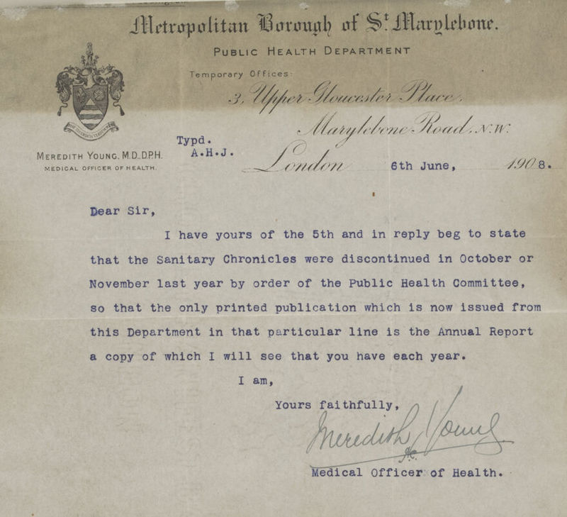 Metropolitan Borough of St. Marglebone. Public Health Department Temporary Offices: Meredith Young. M.D.,DPH. MEDICAL OFFICER OF HEALTH. Typd. A•H•J• 3, Upper Gloucester Place, Marylebone Road, N.W. London 6th June, 190 8. Dear Sir, I have yours of the 5th and in reply beg to state that the Sanitary Chronicles were discontinued in October or November last year by order of the Public Health Committee, so that the only printed publication which is now issued from this Department in that particular line is the Annual Report a copy of which I will see that you have each year. I am, Yours faithfully, Medical Officer of Health.