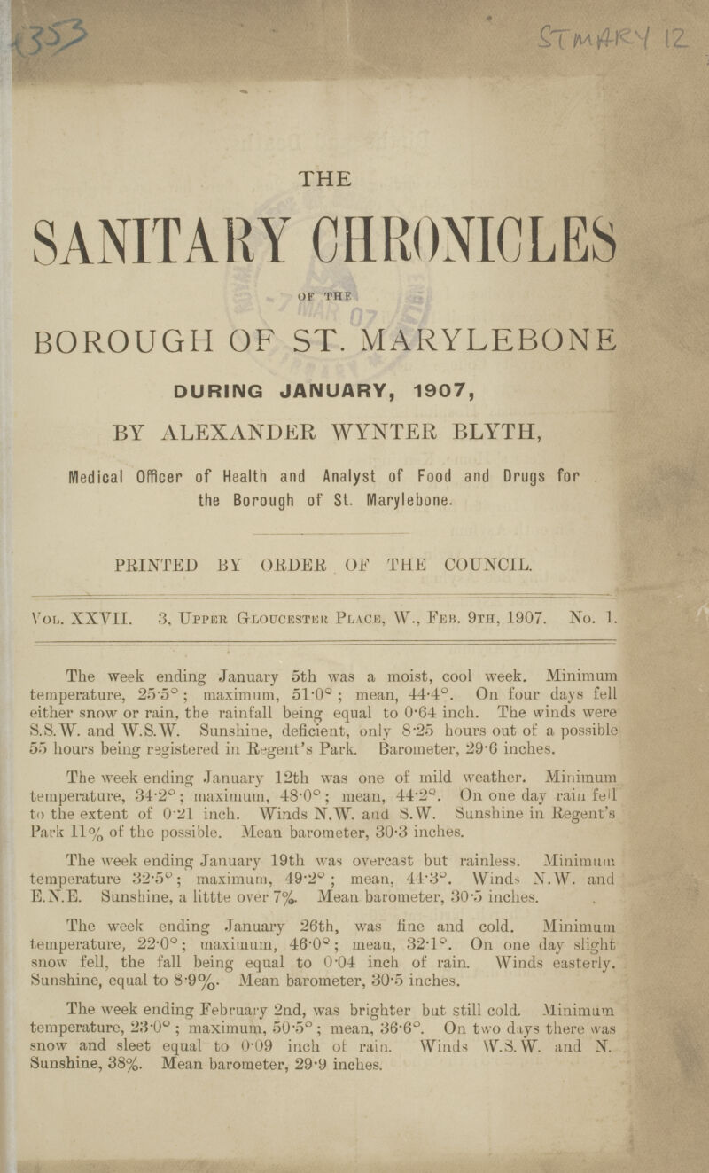 4353 ST MARY 12 THE SANITARY CHRONICLES of the BOROUGH OF ST. MARYLEBONE DURING JANUARY, 1907, BY ALEXANDER WYNTER BLYTH, Medical Officer of Health and Analyst of Food and Drugs for the Borough of St. Marylebone. PRINTED BY ORDER OF THE COUNCIL. Vol. XXVII. 3, Upper Gloucestku Pla.ce, W., Feb. 9th, 1907. No. 1. The week ending January 5th was a moist, cool week. Minimum temperature, 25.5°; maximum, 51.0°; mean, 44.4°. On four days fell either snow or rain, the rainfall being equal to 0.64 inch. The winds were S.S.W. and W.S.W. Sunshine, deficient, only 8.25 hours out of a possible 55 hours being registered in Regent's Park. Barometer, 29'6 inches. The week ending January 12th was one of mild weather. Minimum temperature, 34.2°; maximum, 48.0°; mean, 44.2°. On one day rain fell to the extent of 021 inch. Winds N.W. and S.W. Sunshine in Regent's Park 11% of the possible. Mean barometer, 30.3 inches. The week ending January 19th was overcast but rainless. Minimum temperature 32.5°; maximum, 49.2°; mean, 44.3°. Winds S.W. and, E.N.E. Sunshine, a littte over 7%. Mean barometer, 30.5 inches. The week ending January 26th, was fine and cold. Minimum temperature, 22.0o; maximum, 46.0°; mean, 32.lo. On one day slight snow fell, the fall being equal to 0.04 inch of rain. Winds easterly. Sunshine, equal to 8.9%. Mean barometer, 30.5 inches. The week ending February 2nd, was brighter but still cold. Minimum temperature, 23.0°; maximum, 50.5°; mean, 36.6°. On two days there was snow and sleet equal to 0.09 inch of rain. Winds W.S.W. and N. Sunshine, 38%. Mean barometer, 29.9 inches.