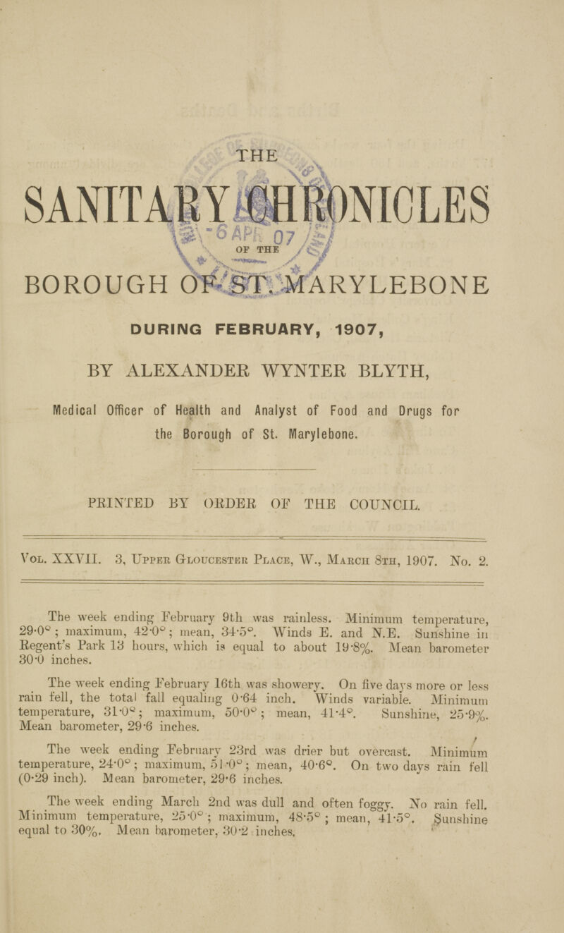 THE SANITARY CHRONICLES OF THE BOROUGH OF ST. MARYLEBONE DURING FEBRUARY, 1907, BY ALEXANDER WYNTER BLYTH, Medical Officer of Health and Analyst of Food and Drugs for the Borough of St. Marylebone. PRINTED BY ORDER OF THE COUNCIL. Vol. XXVII. 3, Upper Gloucester Place, W., Maecii 8th, 1907. No. 2. The week ending February 9th was rainless. Minimum temperature, 29.0°; maximum, 42.0°; mean, 34.5°. Winds E. and N.E. Sunshine in Eegent's Park 13 hours, which is equal to about 19.8%. Mean barometer 30.0 inches. The week ending February 16th was showery. On five days more or less rain fell, the total fall equaling 0.64 inch. Winds variable. Minimum temperature, 31.0o; maximum, 50.0o; mean, 41.4°. Sunshine, 25.9%. Mean barometer, 29.6 inches. The week ending February 23rd was drier but overcast. Minimum temperature, 24.0°; maximum, 51.0°; mean, 40.6°. On two days rain fell (0.29 inch). Mean barometer, 29.6 inches. The week ending March 2nd was dull and often foggy. No rain fell. Minimum temperature, 25.0°; maximum, 48.5°; mean, 41.5°. Sunshine equal to 30%. Mean barometer, 30.2 inches.