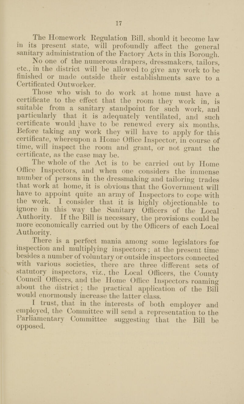 17 The Homework Regulation Bill, should it become law in its present state, will profoundly affect the general sanitary administration of the Factory Acts in this Borough. No one of the numerous drapers, dressmakers, tailors, etc., in the district will be allowed to give any work to be finished or made outside their establishments save to a Certificated Outworker. Those who wish to do work at home must have a certificate to the effect that the room they work in, is suitable from a sanitary standpoint for such work, and particularly that it is adequately ventilated, and such certificate would have to be renewed every six months. Before taking any work they will have to apply for this certificate, whereupon a Home Office Inspector, in course of time, will inspect the room and grant, or not grant the certificate, as the case may be. The whole of the Act is to be carried out by Home Office Inspectors, and when one considers the immense number of persons in the dressmaking and tailoring trades that work at home, it is obvious that the Government will have to appoint quite an army of Inspectors to cope with the work. I consider that it is highly objectionable to ignore in this way the Sanitary Officers of the Local Authority. If the Bill is necessary, the provisions could be more economically carried out by the Officers of each Local Authority. There is a perfect mania among some legislators for inspection and multiplying inspectors; at the present time besides a number of voluntary or outside inspectors connected with various societies, there are three different sets of statutory inspectors, viz., the Local Officers, the County Council Officers, and the Ilome Office Inspectors roaming about the district; the practical application of the Bill woidd enormously increase the latter class. I trust, that in the interests of both employer and employed, the Committee will send a representation to the Parliamentary Committee suggesting that the Bill be opposed.