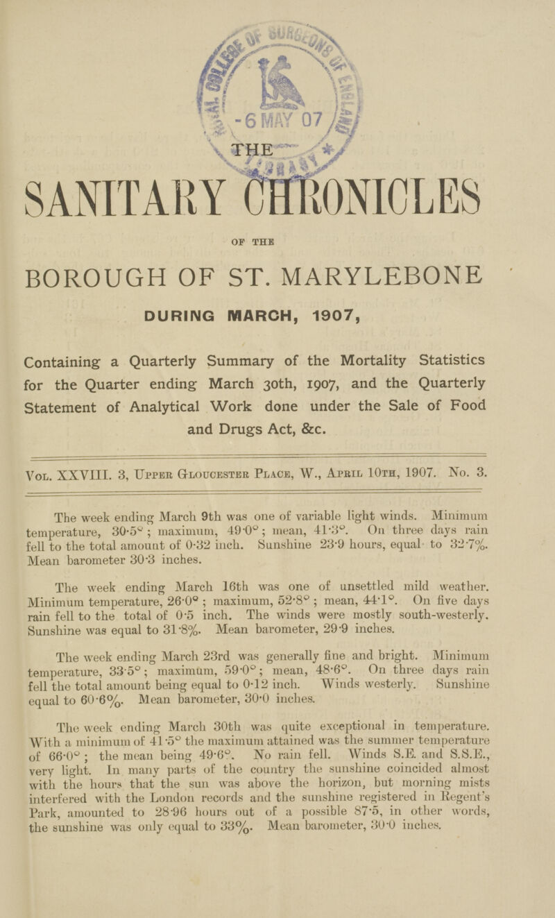 THE SANITARY MONICLES OF THE BOROUGH OF ST. MARYLEBONE DURING MARCH, 1907, Containing a Quarterly Summary of the Mortality Statistics for the Quarter ending March 30th, 1907, and the Quarterly Statement of Analytical Work done under the Sale of Food and Drugs Act, &c. Vol. XXVIII. 3, Upper Gloucester Place, W., Apbil 10th, 1907. No. 3. The week ending March 9th was one of variable light winds. Minimum temperature, 30.5°; maximum, 49.0°; mean, 41.3°. On three days rain fell to the total amount of 0.32 inch. Sunshine 23.9 hours, equal to 32.7%. Mean barometer 30.3 inches. The week ending March 16th was one of unsettled mild weather. Minimum temperature, 26.0°; maximum, 52.8°; mean, 44.1°. On five days rain fell to the total of 0.5 inch. The winds were mostly south-westerly. Sunshine was equal to 31.8%. Mean barometer, 29.9 inches. The week ending March 23rd was generally fine and bright. Minimum temperature, 33.5°; maximum, 59.0°; mean, 48.6°. On three days rain fell the total amount being equal to 0.12 inch. Winds westerly. Sunshine equal to 60.6%. Mean barometer, 30.0 inches. The week ending March 30th was quite exceptional in temperature. With a minimum of 41.5° the maximum attained was the summer temperature of 66.0°; the mean being 49.6°. No rain fell. Winds S.E and S.S.E., very light. In many parts of the country the sunshine coincided almost with the hours that the sun was above the horizon, but morning mists interfered with the London records and the sunshine registered in Regent's Park, amounted to 28.96 hours out of a possible 87.5, in other words, the sunshine was only equal to 33%. Mean barometer, 30.0 inches.