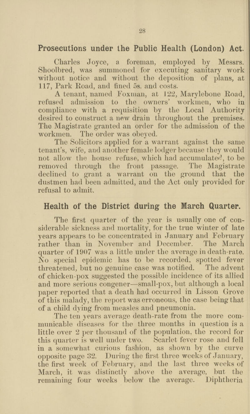 28 Prosecutions under the Public Health (London) Act. Charles Joyce, a foreman, employed by Messrs. Shoolbred, was summoned for executing sanitary work without notice and without the deposition of plans, at 117, Park Road, and fined 5s. and costs. A tenant, named Fox man, at 122, Marylebone Road, refused admission to the owners' workmen, who in compliance with a requisition by the Local Authority desired to construct a new drain throughout the premises. The Magistrate granted an order for the admission of the workmen. The order was obeyed. The Solicitors applied for a warrant against the same tenant's, wife, and another female lodger because they would not allow the house refuse, which had accumulated, to be removed through the front passage. The Magistrate declined to grant a warrant on the ground that the dustmen had been admitted, and the Act only provided for refusal to admit. Health of the District during the March Quarter. The first quarter of the year is usually one of con siderable sickness and mortality, for the true winter of late years appears to be concentrated in January and February rather than in November and December. The March quarter of 1907 was a little under the average in death-rate. No special epidemic has to be recorded, spotted fever threatened, but no genuine case was notified. The advent of chicken-pox suggested the possible incidence of its allied and more serious congener—small-pox, but although a local paper reported that a death had occurred in Lisson Grove of this malady, the report was erroneous, the case being that of a child dying from measles and pneumonia. The ten years average death-rate from the more com municable diseases for the three months in question is a little over 2 per thousand of the population, the record for this quarter is well under two. Scarlet fever rose and fell in a somewhat curious fashion, as shown by the curve opposite page 32. During the first three weeks of January, the first week of February, and the last three weeks of March, it was distinctly above the average, but the remaining four weeks below the average. Diphtheria