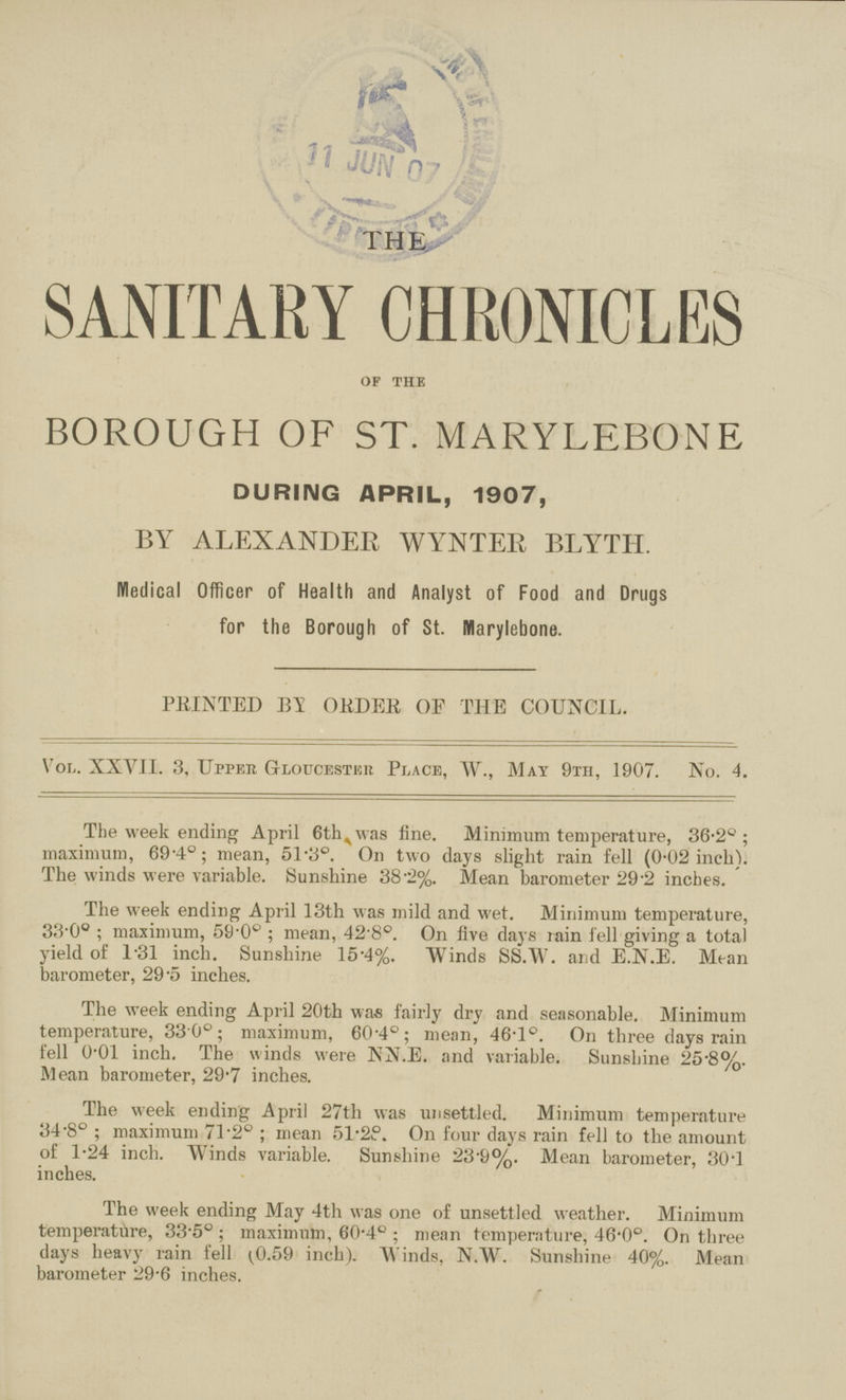 THE SANITARY CHRONICLES of the BOROUGH OF ST. MARYLEBONE DURING APRIL, 1907, BY ALEXANDER WYNTER BLYTH. Medical Officer of Health and Analyst of Food and Drugs for the Borough of St. Mlarylebone. PRINTED BY ORDER OF THE COUNCIL. Vol. XXVII. 3, Upper Gloucester Place, W., May 9th, 1907. No. 4. The week ending April 6th was fine. Minimum temperature, 36.2°; maximum, 69.4°; mean, 51.3°. On two days slight rain fell (0.02 inch). The winds were variable. Sunshine 38.2%. Mean barometer 29.2 inches. The week ending April 13th was mild and wet. Minimum temperature, 33.0°; maximum, 59.0°; mean, 42.8°. On five days rain fell giving a total yield of 1.31 inch. Sunshine 15.4%. Winds SS.W. and E.N.E. Mean barometer, 29.5 inches. The week ending April 20th was fairly dry and seasonable. Minimum temperature, 33.0°; maximum, 60.4°; mean, 46.1°. On three days rain fell 0.01 inch. The winds were NN.E. and variable. Sunshine 25.8%. Mean barometer, 29.7 inches. The week ending April 27th was unsettled. Minimum temperature 34.8°; maximum 71.2°; mean 51.28. On four days rain fell to the amount of 1.24 inch. Winds variable. Sunshine 23.9%. Mean barometer, 30.1 inches. The week ending May 4th was one of unsettled weather. Minimum temperature, 33.5°; maximum, 60.4°; mean temperature, 46.0°. On three days heavy rain fell (0.59 inch). Winds, N.W. Sunshine 40%. Mean barometer 29.6 inches.