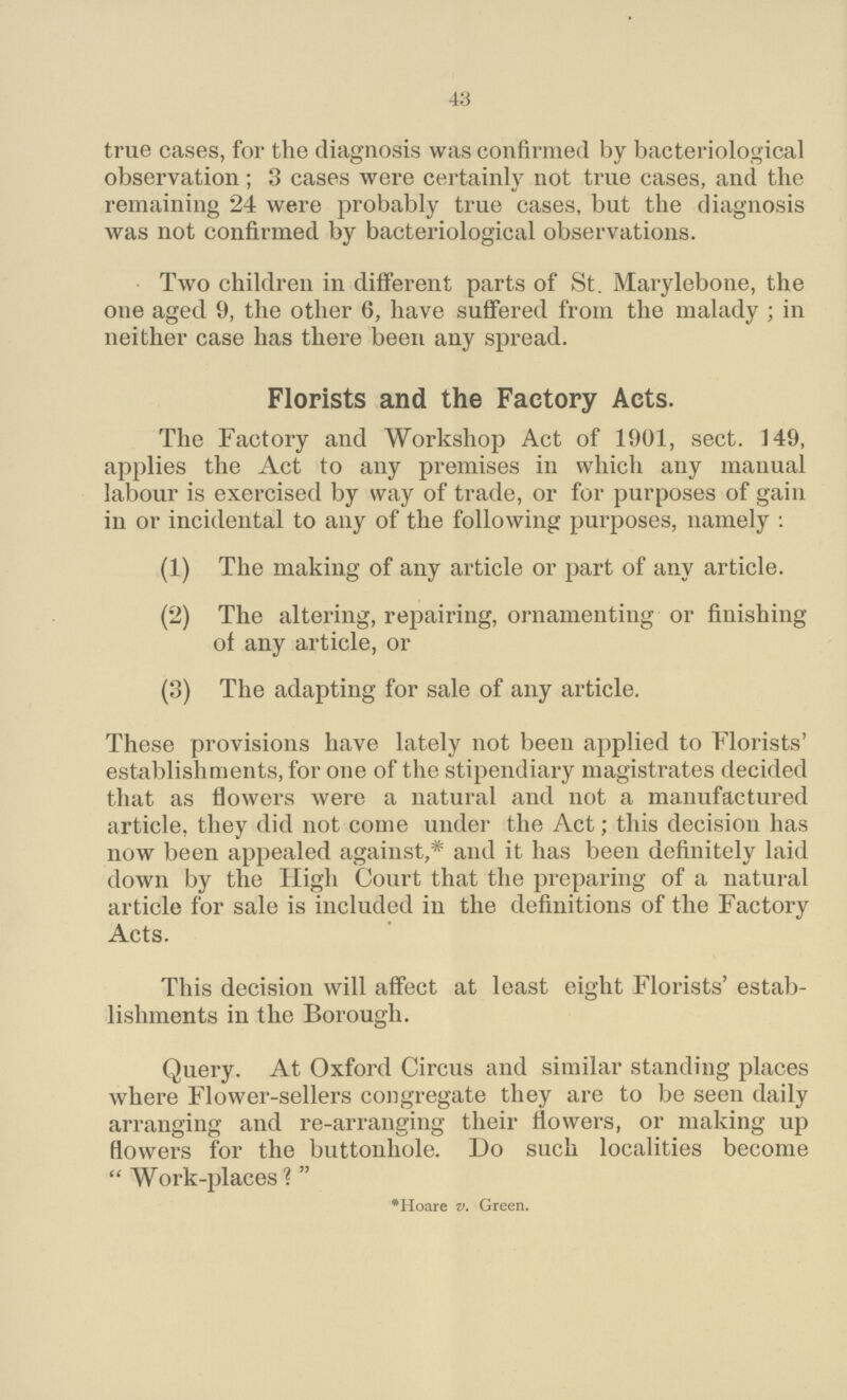 43 true cases, for the diagnosis was confirmed by bacteriological observation; 3 cases were certainly not true cases, and the remaining 24 were probably true cases, but the diagnosis was not confirmed by bacteriological observations. Two children in different parts of St. Marylebone, the one aged 9, the other 6, have suffered from the malady ; in neither case has there been any spread. Florists and the Factory Acts. The Factory and Workshop Act of 1901, sect. 149, applies the Act to any premises in which any manual labour is exercised by way of trade, or for purposes of gain in or incidental to any of the following purposes, namely: (1) The making of any article or part of any article. (2) The altering, repairing, ornamenting or finishing of any article, or (3) The adapting for sale of any article. These provisions have lately not been applied to Florists' establishments, for one of the stipendiary magistrates decided that as flowers were a natural and not a manufactured article, they did not come under the Act; this decision has now been appealed against,* and it has been definitely laid down by the High Court that the preparing of a natural article for sale is included in the definitions of the Factory Acts. This decision will affect at least eight Florists' estab lishments in the Borough. Query. At Oxford Circus and similar standing places where Flower-sellers congregate they are to be seen daily arranging and re-arranging their flowers, or making up flowers for the buttonhole. Do such localities become Work-places? *Hoare v. Green.